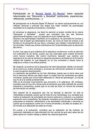 24
► Práctica 1c:
Participación en la Revista Digital "El Recreo" sobre aspectos
relacionados con "Educación y Sociedad" (entrevistas, experiencias,
reflexiones, contribuciones,...).
Mi participación en la Revista Digital “El Recreo” se centra exclusivamente en una
reflexión personal y profunda que realizo tras haber recibido los aprendizajes
impartidos en la asignatura Educación y Sociedad:
Al comenzar la asignatura, me llamó la atención el propio nombre de la misma
“Educación y Sociedad” puesto que considero que son dos términos
estrechamente ligados y que uno depende en buen medida del otro.
Gracias a los aprendizajes impartidos en la asignatura, he aprendido ha conocer y
valorar más el papel que desempeña el tutor, así como el modo de implicar a las
familias en la educación de sus hijos y conseguir que trabajen conjuntamente con
los docentes. Puesto que ambas instituciones son fundamentales para la educación
del menor.
A priori, tras ojear la guía didáctica de la asignatura me llamaron mucho la atención
los contenidos de los temas, puesto que son esenciales para nuestra formación
como futuros maestros. Me motivó muchísimo descubrir que recibiría una
asignatura en la cual se centrará en aspectos educativos centrados en la formación
integral del maestro, lo cual despertó en mi una curiosidad e interés hacia la
asignatura unidos a una actitud positiva.
No obstante, al comienzo de la asignatura me sentí desubicada, debido a la división
de la misma por ambos docentes y al exceso de información presente en moodle,
lo cual me generó desmotivación.
La realización del portafolio se me hizo dificultosa, puesto que no tenía clara cual
era la estructura idónea que debía seguir ni cuales eran los contenidos que debía
incorporar, puesto que nunca había elaborado un “diario de aprendizaje”, y a día de
hoy no sé si lo realicé correctamente.
Este es el principal inconveniente que encuentro a la asignatura. Sin embargo,
considero que es muy útil y eficaz para el estudiante que sabe realizarlo de manera
coherente y compresiva, puesto que no se trata de incluir un número de entradas
de información sin sentido.
Otro aspecto de la asignatura que me ha llamado la atención, ha sido la
metodología empleada, puesto que se trata de una metodología muy completa que
implica la realización de actividades de manera autónoma y colectiva y su posterior
exposición a los compañeros. No obstante, considero que el número de actividades
propuestas es excesivo, refiriéndome a las actividades individuales y teniendo en
cuenta que la asignatura cuenta con 4 horas semanales y de ellas se emplea 30 –
45 minutos a la realización de estas en el aula.
En cuanto a la evaluación, considero que la realización de las matrices de
evaluación realizadas en cada actividad nos han servido de guía para saber que se
debe valorar en nuestro trabajo y realizar las mejorías oportunas.
 