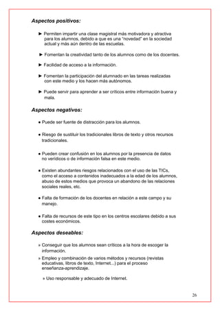 26
Aspectos positivos:
► Permiten impartir una clase magistral más motivadora y atractiva
para los alumnos, debido a que es una “novedad” en la sociedad
actual y más aún dentro de las escuelas.
► Fomentan la creatividad tanto de los alumnos como de los docentes.
► Facilidad de acceso a la información.
► Fomentan la participación del alumnado en las tareas realizadas
con este medio y los hacen más autónomos.
► Puede servir para aprender a ser críticos entre información buena y
mala.
Aspectos negativos:
● Puede ser fuente de distracción para los alumnos.
● Riesgo de sustituir los tradicionales libros de texto y otros recursos
tradicionales.
● Pueden crear confusión en los alumnos por la presencia de datos
no verídicos o de información falsa en este medio.
● Existen abundantes riesgos relacionados con el uso de las TICs,
como el acceso a contenidos inadecuados a la edad de los alumnos,
abuso de estos medios que provoca un abandono de las relaciones
sociales reales, etc.
● Falta de formación de los docentes en relación a este campo y su
manejo.
● Falta de recursos de este tipo en los centros escolares debido a sus
costes económicos.
Aspectos deseables:
» Conseguir que los alumnos sean críticos a la hora de escoger la
información.
» Empleo y combinación de varios métodos y recursos (revistas
educativas, libros de texto, Internet...) para el proceso
enseñanza-aprendizaje.
» Uso responsable y adecuado de Internet.
 