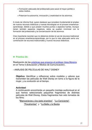 27
» Formación adecuada del profesorado para sacar el mayor partido a
estos medios.
» Potenciar la autonomía, innovación y creatividad en los alumnos.
A modo de informe final, quiero destacar que considero fundamental el empleo
de nuevos recursos didácticos y nuevas tecnologías en el proceso enseñanza-
aprendizaje, debido a que poseen muchos puntos o aspectos fuertes. Aunque
tienen también aspectos negativos, estos se pueden minimizar con la
formación del profesorado y la concienciación de los alumnos.
Creo importante recordar que no debemos olvidar el uso de recursos tradicional
en el proceso enseñanza-aprendizaje, por lo que lo más adecuado sería una
combinación de recursos tradicionales y nuevos recursos didácticos.
► Práctica 2b:
Realización de las prácticas que propone el profesor Area Moreira
en el Tema 5 (Educación y Medios de Comunicación) .
- ANÁLISIS DE PELÍCULAS DE WALT DISNEY
Objetivo: Identificar y reflexionar sobre modelos y valores que
transmiten las películas de Walt Disney en torno a la figura de la
mujer, y su evolución en el tiempo.
Actividad:
A continuación encontrarás un pequeño montaje audiovisual en el
que hemos seleccionado pequeños fragmentos de distintas
películas de Walt Disney. Estos fragmentos han sido tomados de
los films:
"Blancanieves y los siete enanitos", "La Cenicienta",
"Pocahontas" y "La Bella y la Bestia
 