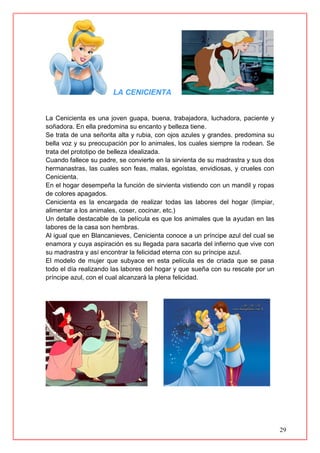 29
LA CENICIENTA
La Cenicienta es una joven guapa, buena, trabajadora, luchadora, paciente y
soñadora. En ella predomina su encanto y belleza tiene.
Se trata de una señorita alta y rubia, con ojos azules y grandes. predomina su
bella voz y su preocupación por lo animales, los cuales siempre la rodean. Se
trata del prototipo de belleza idealizada.
Cuando fallece su padre, se convierte en la sirvienta de su madrastra y sus dos
hermanastras, las cuales son feas, malas, egoístas, envidiosas, y crueles con
Cenicienta.
En el hogar desempeña la función de sirvienta vistiendo con un mandil y ropas
de colores apagados.
Cenicienta es la encargada de realizar todas las labores del hogar (limpiar,
alimentar a los animales, coser, cocinar, etc.)
Un detalle destacable de la película es que los animales que la ayudan en las
labores de la casa son hembras.
Al igual que en Blancanieves, Cenicienta conoce a un príncipe azul del cual se
enamora y cuya aspiración es su llegada para sacarla del infierno que vive con
su madrastra y así encontrar la felicidad eterna con su príncipe azul.
El modelo de mujer que subyace en esta película es de criada que se pasa
todo el día realizando las labores del hogar y que sueña con su rescate por un
príncipe azul, con el cual alcanzará la plena felicidad.
 