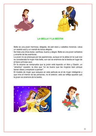 31
LA BELLA Y LA BESTIA
Bella es una joven hermosa, delgada, de piel clara y cabellos morenos. Lleva
un vestido azul y un mandil de tonos alegres.
Se trata una chica dulce, cariñosa, buena y alegre. Bella es una joven soñadora
y amante de las aventuras.
La joven no se preocupa por las apariencias, aunque en la aldea en la cual vive
es considerada la mujer más bella, aun así se enamora de la bestia en lugar de
el típico príncipe azul.
En la escena se comprueba que la joven está leyendo un libro y Gasón, un
“atractivo” cazador, la dice que “no es bueno que las mujeres lean porque
tienen ideas y empiezan a pensar”.
El modelo de mujer que subyace en esta película es el de mujer inteligente y
que mira el interior de las personas, no el exterior, esto se refleja opuesto que
la joven se enamora de la bestia.
 