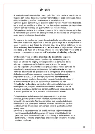 32
SÍNTESIS
A modo de conclusión de las cuatro películas, cabe destacar que todas las
mujeres son bellas, delgadas, buenas y admiradas por otros personajes. Todas
ellas cantan bien y sueñan con encontrar a su príncipe azul.
Como se puede comprobar, se sigue un estereotipo de mujer bella idealizada,
en la cual se establece la idea de que las mujeres guapas (protagonistas)
siempre son las buenas y las que triunfan y las feas las malas.
Es importante destacar la constante presencia de la importancia que se le da a
la naturaleza que aparece en estas películas, en las cuales las protagonistas
están siempre rodeadas de animales.
En cuanto a los modelo de mujer de cada película, considero que sufren una
evolución, puesto que se pasa de la idea de que la mujer es la encargada de la
casa y espera a que llegue su príncipe azul, tal y como podemos ver en
Blancanieves y los siete enanitos o La Cenicienta, a mujeres que defienden
sus ideas y se fijan en la belleza interior de sus “príncipes” y no tanto el
exterior, como podemos observar en Pocahontas o La Bella y la Bestia.
En Blancanieves y los siete enanitos o La Cenicienta, se puede
percibir cierto machismo, puesto que la mujer es la encargada de
todas las labores del hogar y cuya aspiración es la conquista de un
príncipe considerando así la felicidad eterna al lado del varón.
Esto no se percibe únicamente en las protagonistas, ya que como se ha
mencionado anteriormente, en la escena de La Cenicienta, son las
hembras de animales las que ayudan a la protagonista en la realización
de las tareas del hogar (aparecen cosiendo, limpiando los zapatos,
preparando el lazo,…). Sin embargo, la película de Pocahontas
transmite valores positivos de respeto y cuidado hacia la naturaleza y
la no discriminación de razas por distinción en el color de piel.
En La Bella y la Bestia se transmiten valores como la belleza interior
de las personas y la poca influencia de la belleza exterior la cual se
deteriora con el paso del tiempo, así como el fomento e importancia de
a lectura y cultivación de la persona, indistintamente del sexo.
En las escuelas sería interesante trabajar con las dos últimas
películas, puesto que transmiten valores fundamentales en la
formación del alumnado. También considero que se debería trabajar
con las otras dos, para que a modo de resumen de cada una de ellas
se observen las diferencias o semejanzas entre lo que les transmiten
unas y otras.
En base a la visualización de las cuatro películas se pueden realizar
numerosas actividades fomentando el respeto e igualdad ante las
personas, la no discriminación por raza o sexo y la belleza oculta en el
ser humano. Todo ello encaminado a la educación en valores morales,
sociales y culturas.
 