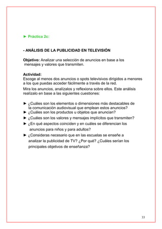 33
► Práctica 2c:
- ANÁLISIS DE LA PUBLICIDAD EN TELEVISIÓN
Objetivo: Analizar una selección de anuncios en base a los
mensajes y valores que transmiten.
Actividad:
Escoge al menos dos anuncios o spots televisivos dirigidos a menores
a los que puedas acceder fácilmente a través de la red.
Mira los anuncios, analízalos y reflexiona sobre ellos. Este análisis
realízalo en base a las siguientes cuestiones:
► ¿Cuáles son los elementos o dimensiones más destacables de
la comunicación audiovisual que emplean estos anuncios?
► ¿Cuáles son los productos u objetos que anuncian?
► ¿Cuáles son los valores y mensajes implícitos que transmiten?
► ¿En qué aspectos coinciden y en cuáles se diferencian los
anuncios para niños y para adultos?
► ¿Consideras necesario que en las escuelas se enseñe a
analizar la publicidad de TV? ¿Por qué? ¿Cuáles serían los
principales objetivos de enseñanza?
 