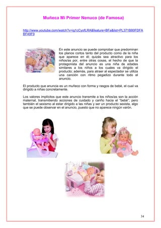 34
Muñeca Mi Primer Nenuco (de Famosa)
http://www.youtube.com/watch?v=ig1cCyofLRA&feature=BFa&list=PL371B80FDFA
BF49F9
En este anuncio se puede comprobar que predominan
los planos cortos tanto del producto como de la niña
que aparece en él; quizás sea atractivo para los
niños/as por, entre otras cosas, el hecho de que la
protagonista del anuncio es una niña de edades
similares a los niños a los cuales va dirigido el
producto; además, para atraer al espectador se utiliza
una canción con ritmo pegadizo durante todo el
anuncio.
El producto que anuncia es un muñeco con forma y rasgos de bebé, el cual va
dirigido a niñas concretamente.
Los valores implícitos que este anuncio transmite a los niños/as son la acción
maternal, transmitiendo acciones de cuidado y cariño hacia el “bebé”; pero
también el sexismo al estar dirigido a las niñas y ser un producto sexista, algo
que se puede observar en el anuncio, puesto que no aparece ningún varón.
 
