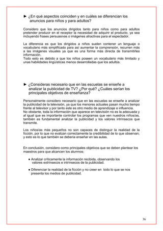 36
► ¿En qué aspectos coinciden y en cuáles se diferencian los
anuncios para niños y para adultos?
Considero que los anuncios dirigidos tanto para niños como para adultos
pretender producir en el receptor la necesidad de adquirir el producto, ya sea
incluyendo frases persuasivas o imágenes atractivas para el espectador.
La diferencia es que los dirigidos a niños suelen contener un lenguaje o
vocabulario más simplificado para así aumentar la comprensión, recurren más
a las imágenes visuales ya que es una forma más directa de transmitirles
información.
Todo esto es debido a que los niños poseen un vocabulario más limitado y
unas habilidades lingüísticas menos desarrolladas que los adultos.
► ¿Consideras necesario que en las escuelas se enseñe a
analizar la publicidad de TV? ¿Por qué? ¿Cuáles serían los
principales objetivos de enseñanza?
Personalmente considero necesario que en las escuelas se enseñe a analizar
la publicidad de la televisión, ya que los menores actuales pasan mucho tiempo
frente al televisor y por tanto este es otro medio de aprendizaje e influencia.
No obstante, toda la información que aparece en televisión no es la adecuada y
al igual que es importante controlar los programas que ven nuestros niños/as,
también es fundamental analizar la publicidad y los valores intrínsecos que
transmite.
Los niños/as más pequeños no son capaces de distinguir la realidad de la
ficción, por lo que no evalúan correctamente la credibilidad de lo que observan;
y esto es lo que también se debería enseñar en las aulas.
En conclusión, considero como principales objetivos que se deben plantear los
maestros para que alcancen los alumnos:
● Analizar críticamente la información recibida, observando los
valores extrínsecos e intrínsecos de la publicidad.
● Diferenciar la realidad de la ficción y no creer en todo lo que se nos
presenta los medios de publicidad.
 
