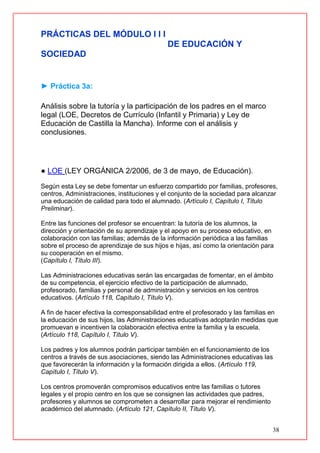 38
PRÁCTICAS DEL MÓDULO I I I
DE EDUCACIÓN Y
SOCIEDAD
► Práctica 3a:
Análisis sobre la tutoría y la participación de los padres en el marco
legal (LOE, Decretos de Currículo (Infantil y Primaria) y Ley de
Educación de Castilla la Mancha). Informe con el análisis y
conclusiones.
● LOE (LEY ORGÁNICA 2/2006, de 3 de mayo, de Educación).
Según esta Ley se debe fomentar un esfuerzo compartido por familias, profesores,
centros, Administraciones, instituciones y el conjunto de la sociedad para alcanzar
una educación de calidad para todo el alumnado. (Artículo I, Capítulo I, Título
Preliminar).
Entre las funciones del profesor se encuentran: la tutoría de los alumnos, la
dirección y orientación de su aprendizaje y el apoyo en su proceso educativo, en
colaboración con las familias; además de la información periódica a las familias
sobre el proceso de aprendizaje de sus hijos e hijas, así como la orientación para
su cooperación en el mismo.
(Capítulo I, Título III).
Las Administraciones educativas serán las encargadas de fomentar, en el ámbito
de su competencia, el ejercicio efectivo de la participación de alumnado,
profesorado, familias y personal de administración y servicios en los centros
educativos. (Artículo 118, Capítulo I, Título V).
A fin de hacer efectiva la corresponsabilidad entre el profesorado y las familias en
la educación de sus hijos, las Administraciones educativas adoptarán medidas que
promuevan e incentiven la colaboración efectiva entre la familia y la escuela.
(Artículo 118, Capítulo I, Título V).
Los padres y los alumnos podrán participar también en el funcionamiento de los
centros a través de sus asociaciones, siendo las Administraciones educativas las
que favorecerán la información y la formación dirigida a ellos. (Artículo 119,
Capítulo I, Título V).
Los centros promoverán compromisos educativos entre las familias o tutores
legales y el propio centro en los que se consignen las actividades que padres,
profesores y alumnos se comprometen a desarrollar para mejorar el rendimiento
académico del alumnado. (Artículo 121, Capítulo II, Título V).
 