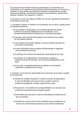 39
Es competencia del director impulsar la colaboración con las familias, con
instituciones y con organismos que faciliten la relación del centro con el entorno, y
fomentar un clima escolar que favorezca el estudio y el desarrollo de cuantas
actuaciones propicien una formación integral en conocimientos y valores de los
alumnos. (Artículo 132, Capítulo IV, Título V).
En el artículo 4 de la Ley Orgánica 8/1985, de 3 de julio, reguladora del Derecho a
la Educación se dice que:
1. Los padres o tutores, en relación con la educación de sus hijos o pupilos, tienen
los siguientes derechos:
a) A que reciban una educación, con la máxima garantía de calidad,
conforme con los fines establecidos en la Constitución, en el
correspondiente Estatuto de Autonomía y en las leyes educativas.
b) A escoger centro docente tanto público como distinto de los creados
por los poderes públicos.
c) A que reciban la formación religiosa y moral que esté de acuerdo con
sus propias convicciones.
d) A estar informados sobre el progreso del aprendizaje e integración
socio-educativa de sus hijos.
e) A participar en el proceso de enseñanza y aprendizaje de sus hijos.
f) A participar en la organización, funcionamiento, gobierno y
evaluación del centro educativo, en los términos establecidos en las
leyes.
g) A ser oídos en aquellas decisiones que afecten a la orientación
académica y profesional de sus hijos.
2. Asimismo, como primeros responsables de la educación de sus hijos o pupilos,
les corresponde:
a) Adoptar las medidas necesarias, o solicitar la ayuda correspondiente
en caso de dificultad, para que sus hijos o pupilos cursen las
enseñanzas obligatorias y asistan regularmente a clase.
b) Proporcionar, en la medida de sus disponibilidades, los recursos y las
condiciones necesarias para el progreso escolar.
c) Estimularles para que lleven a cabo las actividades de estudio que se
les encomienden.
d) Participar de manera activa en las actividades que se establezcan en
virtud de los compromisos educativos que los centros establezcan
 