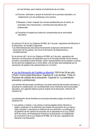 40
con las familias, para mejorar el rendimiento de sus hijos.
e) Conocer, participar y apoyar la evolución de su proceso educativo, en
colaboración con los profesores y los centros.
f) Respetar y hacer respetar las normas establecidas por el centro, la
autoridad y las indicaciones u orientaciones educativas del
profesorado.
g) Fomentar el respeto por todos los componentes de la comunidad
educativa.
En artículo 5.5 de la Ley Orgánica 8/1985, de 3 de julio, reguladora del Derecho a
la Educación, se recoge lo siguiente:
“Las Administraciones educativas favorecerán el ejercicio del derecho de
asociación de los padres, así como la formación de federaciones y
confederaciones.”
En el artículo 56.1 de la Ley Orgánica 8/1985, de 3 de julio, reguladora del
Derecho a la Educación se especifica que en el Consejo Escolar de los centros
privados concertados habrá también cuatro representantes de los padres o tutores
de los alumnos (elegidos por y entre ellos), uno de ellos será designado por la
asociación de padres más representativa en el centro.
● Ley de Educación de Castilla-La Mancha 7/2010 de 20 de julio.
(Título I Comunidad Educativa. Capítulo III. Las familias. Título VI
Factores de calidad de la educación. Capítulo IV. La orientación
educativa y profesional).
Las familias del alumnado constituyen una parte esencial del proceso educativo y,
actuando en colaboración con el profesorado como miembros de la comunidad
educativa, son agentes básicos para la mejora de la educación. (Artículo 22,
Capítulo III)
La participación de las familias en el proceso educativo según el artículo 23
(Capítulo III):
1. Los padres y madres, y los tutores o tutoras legales tienen derecho a
elegir y participar en la definición del modelo de educación de sus hijos e
hijas o pupilos, a asociarse en defensa de sus derechos y a participar en
el gobierno de los centros de acuerdo con lo dispuesto en la Ley 3/2007,
de 8 de marzo, de Participación Social en la Educación y lo establecido
en el artículo 4 de la Ley Orgánica 8/1985, de 3 de julio, reguladora del
Derecho a la Educación.
 