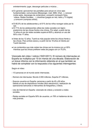 4
entretenimiento: jugar, descargar películas o música…
● En general, aprovechan las pantallas para actuar en cinco ejes
fundamentales: comunicarse (Messenger, mail, SMS, Chat…), conocer
(visita webs, descargas de contenidos), compartir (compartir fotos,
vídeos, Redes Sociales,…), divertirse (juegos en red, radio y TV digital)
y consumir (compras online).
● El 85,5% de los adolescentes y el 61% de los niños navegan solos por la
red.
● El 71% de los adolescentes utiliza las redes sociales con ligero
predominio de las chicas frente a los chicos. Por edad, a partir de los
14 años el uso de redes sociales supera el 80% y alcanza un uso del
85% a los 17 años.
● Antes de los 12 años, Tuenti es más popular entre los chicos frente a
las chicas. Para ambos sexos y a partir de los 18 años el interés por
Tuenti decrece.
● Los contenidos que más visitan las chicas son la música con un 85%
mientras que los chicos prefieren webs de juegos con un 75,5%.
Visionado del vídeo / noticia (18/01/2011): El número de internautas en
España se multiplica por 10 en menos de una década. Elaboración de
un breve informe con la información obtenida en el que también se
habrá de completar con la respuesta a los siguientes interrogantes:
Según el vídeo:
- 1/3 personas en el mundo serán internautas.
- Número de internautas: Mundo 2.000 millones, España 27 millones.
- Nuevos usuarios en España: personas a partir de 45 y 60 años.
Debido al uso de dispositivos móviles (libro electrónico), realización de
operaciones bancarias e intercambio de fotografías y vídeos.
- Uso de Internet en España: visionado de vídeos y conexión a redes
sociales.
- Redes sociales en España 50% de usuarios, un 78% si hablamos de los
más jóvenes.
 