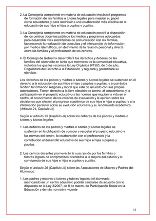 41
2. La Consejería competente en materia de educación impulsará programas
de formación de las familias o tutores legales para mejorar su papel
como educadores y para contribuir a una colaboración más efectiva en la
educación de sus hijos e hijas o pupilos y pupilas.
3. La Consejería competente en materia de educación pondrá a disposición
de los centros docentes públicos los medios y programas adecuados
para desarrollar vías electrónicas de comunicación con las familias,
favoreciendo la realización de consultas y el intercambio de información
por medios telemáticos, sin detrimento de la relación personal y directa
entre las familias y el profesorado de los centros.
4. El Consejo de Gobierno desarrollará los derechos y deberes de las
familias del alumnado en tanto que miembros de la comunidad educativa,
incluidos los que les reconoce la Ley Orgánica 8/1985, de 3 de julio,
Reguladora del Derecho a la Educación, y regulará y garantizará su
ejercicio.
Los derechos de los padres y madres o tutores y tutoras legales se sustentan en el
derecho a la educación de sus hijos e hijas o pupilos y pupilas, y a que éstos
reciban la formación religiosa y moral que esté de acuerdo con sus propias
convicciones. Tienen derecho a la libre elección de centro, al conocimiento y la
participación en el proyecto educativo y las normas que regulan la vida en el
centro, al conocimiento de los criterios de evaluación y la opinión sobre las
decisiones que afecten al progreso académico de sus hijos e hijas o pupilos, y a la
información personal sobre su evolución educativa y su rendimiento académico.
(Artículo 24, Capítulo III)
Según el artículo 25 (Capítulo III) sobre los deberes de los padres y madres o
tutores y tutoras legales:
1. Los deberes de los padres y madres o tutores y tutoras legales se
sustentan en la obligación de conocer y respetar el proyecto educativo y
las normas del centro, la colaboración con el profesorado y la
contribución al desarrollo educativo de sus hijos e hijas o pupilos y
pupilas.
2. Los centros docentes promoverán la suscripción por las familias o
tutores legales de compromisos orientados a la mejora del estudio y la
convivencia de sus hijos e hijas o pupilos y pupilas.
Según el artículo 26 (Capítulo III) sobre las Asociaciones de Madres y Padres del
Alumnado:
1. Los padres y madres o tutores y tutoras legales del alumnado
matriculado en un centro educativo podrán asociarse de acuerdo con lo
dispuesto en la Ley 3/2007, de 8 de marzo, de Participación Social en la
Educación y demás normativa vigente
 