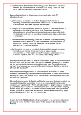 42
2. Los fines de las Asociaciones de madres y padres de alumnos y alumnas
serán los que se establecen en el artículo 27 de la Ley 3/2007, de 8 de
marzo, de Participación Social en la Educación.
Las medidas de fomento del asociacionismo, según el artículo 27
(Capítulo III), son:
1. La Consejería competente en materia de educación fomentará la
creación y desarrollo de asociaciones, federaciones y confederaciones
de asociaciones de madres y padres del alumnado.
2. Las asociaciones de madres y padres del alumnado, y sus federaciones y
confederaciones, deberán inscribirse en el Registro de entidades
colaboradoras de la enseñanza, al que se hace referencia en el artículo
135.5 de la presente Ley, de acuerdo al procedimiento reglamentario que
se establezca.
3. Las asociaciones de madres y padres del alumnado, y las federaciones y
confederaciones que tengan su sede y desarrollen mayoritariamente su
actividad en Castilla-La Mancha, podrán ser declaradas de utilidad
pública por el Consejo de Gobierno.
4. La Consejería competente en materia de educación impulsará campañas
informativas, de manera directa y a través de los medios de
comunicación, en colaboración con las federaciones y confederaciones
de madres y padres, para dar a conocer sus derechos y deberes.
Las familias tienen el derecho y el deber de participar, en los términos previstos en
la Ley 3/2007, de 8 de marzo, de Participación Social en la Educación y a través
de sus representantes elegidos democráticamente, en el Consejo Escolar del
centro y de la localidad, así como en el Consejo Escolar de Castilla-La Mancha.
(Artículo 28, Capítulo III).
Los centros docentes propiciarán la colaboración de las familias, de forma
voluntaria y siempre bajo las directrices del profesorado, en tareas educativas no
lectivas del centro cuyo objetivo sea la mejora de la convivencia y el aprendizaje.
(Artículo 29, Capítulo III).
El modelo de orientación de Castilla-La Mancha tiene como finalidad contribuir a la
educación integral del alumnado a través de la personalización del proceso
educativo, en especial en lo referido a la adaptación de los procesos de enseñanza
y aprendizaje, a su singularidad y a la transición tanto entre las distintas etapas y
niveles en los que se articula el sistema educativo como entre estos y el mundo
laboral, y ofrecer al conjunto de la comunidad educativa asesoramiento y apoyo
técnico especializado. (Artículo 159, Capítulo IV).
Según el artículo 160 (Capítulo IV), la programación de la orientación educativa y
profesional en los distintos niveles responderá a las siguientes características
básicas:
 