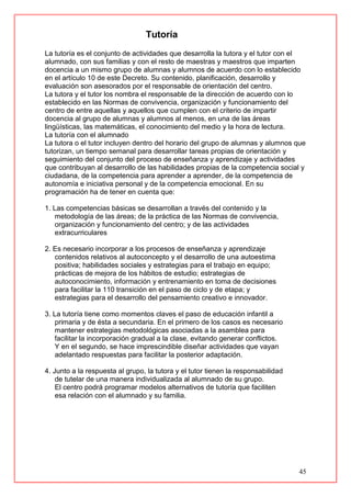 45
Tutoría
La tutoría es el conjunto de actividades que desarrolla la tutora y el tutor con el
alumnado, con sus familias y con el resto de maestras y maestros que imparten
docencia a un mismo grupo de alumnas y alumnos de acuerdo con lo establecido
en el artículo 10 de este Decreto. Su contenido, planificación, desarrollo y
evaluación son asesorados por el responsable de orientación del centro.
La tutora y el tutor los nombra el responsable de la dirección de acuerdo con lo
establecido en las Normas de convivencia, organización y funcionamiento del
centro de entre aquellas y aquellos que cumplen con el criterio de impartir
docencia al grupo de alumnas y alumnos al menos, en una de las áreas
lingüísticas, las matemáticas, el conocimiento del medio y la hora de lectura.
La tutoría con el alumnado
La tutora o el tutor incluyen dentro del horario del grupo de alumnas y alumnos que
tutorizan, un tiempo semanal para desarrollar tareas propias de orientación y
seguimiento del conjunto del proceso de enseñanza y aprendizaje y actividades
que contribuyan al desarrollo de las habilidades propias de la competencia social y
ciudadana, de la competencia para aprender a aprender, de la competencia de
autonomía e iniciativa personal y de la competencia emocional. En su
programación ha de tener en cuenta que:
1. Las competencias básicas se desarrollan a través del contenido y la
metodología de las áreas; de la práctica de las Normas de convivencia,
organización y funcionamiento del centro; y de las actividades
extracurriculares
2. Es necesario incorporar a los procesos de enseñanza y aprendizaje
contenidos relativos al autoconcepto y el desarrollo de una autoestima
positiva; habilidades sociales y estrategias para el trabajo en equipo;
prácticas de mejora de los hábitos de estudio; estrategias de
autoconocimiento, información y entrenamiento en toma de decisiones
para facilitar la 110 transición en el paso de ciclo y de etapa; y
estrategias para el desarrollo del pensamiento creativo e innovador.
3. La tutoría tiene como momentos claves el paso de educación infantil a
primaria y de ésta a secundaria. En el primero de los casos es necesario
mantener estrategias metodológicas asociadas a la asamblea para
facilitar la incorporación gradual a la clase, evitando generar conflictos.
Y en el segundo, se hace imprescindible diseñar actividades que vayan
adelantado respuestas para facilitar la posterior adaptación.
4. Junto a la respuesta al grupo, la tutora y el tutor tienen la responsabilidad
de tutelar de una manera individualizada al alumnado de su grupo.
El centro podrá programar modelos alternativos de tutoría que faciliten
esa relación con el alumnado y su familia.
 