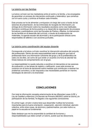 46
La tutoría con las familias
La tutora o el tutor son los mediadores entre el centro y la familia, y los encargados
de garantizar un proceso de intercambio continuado y sistemático, que comienza
con el nuevo curso y continúa al finalizar cada trimestre.
Este proceso se ha de alimentar y enriquecer a lo largo del curso a través de las
sesiones de presentación, de las entrevistas de recogida de información y la
entrega de la información sobre los resultados escolares como vías habituales.
Asimismo contribuye de forma positiva a su desarrollo la organización de procesos
formativos y participativos como las Escuelas de Padres y Madres, la intervención
de las familias en el desarrollo del currículo, a través de la elaboración de
materiales, la agenda escolar del alumnado y de la participación directa como
responsables de talleres o con acciones puntuales.
La tutoría como coordinación del equipo docente
Corresponde a la tutora o el tutor coordinar la intervención educativa del conjunto
del profesorado. Dentro de esta responsabilidad está el asegurar que todo el
profesorado tiene una información suficiente del grupo y de la problemática de
cada uno de ellos, así como de que existe un acuerdo a la hora de abordar las
líneas básicas de comportamiento con el grupo.
La responsabilidad no queda reducida a coordinar el intercambio en las sesiones
de evaluación y a las tareas de registro y calificación, pues este proceso se
continúa con la toma de decisiones sobre medidas que contribuyan a resolver los
problemas concretos y a dar respuesta a las necesidades poniendo en marcha
estrategias de atención a la diversidad
CONCLUCIONES
Con toda la información recogida anteriormente de las diferentes Leyes (LOE y
Ley de Castilla-La Mancha) y el Decreto de Primaria (68/2007) sobre la tutoría y la
participación de las familias, he llegado a las siguientes conclusiones:
En primer lugar, el tutor o tutora tiene que desarrollar multitud de funciones
importantes para la buena orientación, cooperación, atención individual, atención
colectiva, entre otras cosas, de alumnos y padres/madres, por este motivo su
papel en la escuela es fundamental.
Debo destacar que me ha sorprendido la cantidad de funciones y
responsabilidades que debe cumplir un tutor/a, puesto que las desconocía.
 