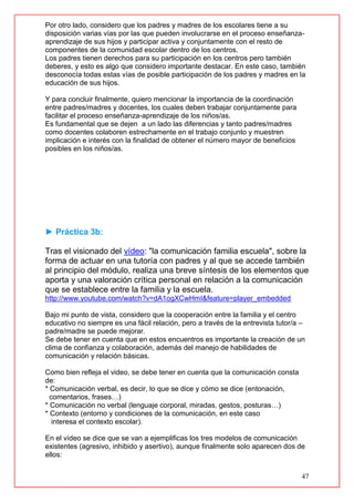 47
Por otro lado, considero que los padres y madres de los escolares tiene a su
disposición varias vías por las que pueden involucrarse en el proceso enseñanza-
aprendizaje de sus hijos y participar activa y conjuntamente con el resto de
componentes de la comunidad escolar dentro de los centros.
Los padres tienen derechos para su participación en los centros pero también
deberes, y esto es algo que considero importante destacar. En este caso, también
desconocía todas estas vías de posible participación de los padres y madres en la
educación de sus hijos.
Y para concluir finalmente, quiero mencionar la importancia de la coordinación
entre padres/madres y docentes, los cuales deben trabajar conjuntamente para
facilitar el proceso enseñanza-aprendizaje de los niños/as.
Es fundamental que se dejen a un lado las diferencias y tanto padres/madres
como docentes colaboren estrechamente en el trabajo conjunto y muestren
implicación e interés con la finalidad de obtener el número mayor de beneficios
posibles en los niños/as.
► Práctica 3b:
Tras el visionado del vídeo: "la comunicación familia escuela", sobre la
forma de actuar en una tutoría con padres y al que se accede también
al principio del módulo, realiza una breve síntesis de los elementos que
aporta y una valoración crítica personal en relación a la comunicación
que se establece entre la familia y la escuela.
http://www.youtube.com/watch?v=dA1ogXCwHmI&feature=player_embedded
Bajo mi punto de vista, considero que la cooperación entre la familia y el centro
educativo no siempre es una fácil relación, pero a través de la entrevista tutor/a –
padre/madre se puede mejorar.
Se debe tener en cuenta que en estos encuentros es importante la creación de un
clima de confianza y colaboración, además del manejo de habilidades de
comunicación y relación básicas.
Como bien refleja el video, se debe tener en cuenta que la comunicación consta
de:
* Comunicación verbal, es decir, lo que se dice y cómo se dice (entonación,
comentarios, frases…)
* Comunicación no verbal (lenguaje corporal, miradas, gestos, posturas…)
* Contexto (entorno y condiciones de la comunicación, en este caso
interesa el contexto escolar).
En el vídeo se dice que se van a ejemplificas los tres modelos de comunicación
existentes (agresivo, inhibido y asertivo), aunque finalmente solo aparecen dos de
ellos:
 