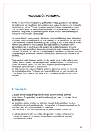 49
VALORACIÓN PERSONAL
Me ha resultado muy interesante y gratificante el vídeo, puesto que ejemplifica
correctamente los modelos de comunicación que se pueden dar en una entrevista
padre/madre – tutor/a. Ya que considero que como futuros y docentes es bueno
que los conozcamos para evitar caer en errores inconscientemente durante una
entrevista con padres. Así podremos poner mayor cuidado en los detalles para
facilitar la comunicación y el acuerdo.
La buena relación entre escuela – familia es imprescindible para llegar a la calidad
educativa, por lo tanto el tutor es de vital importancia para implicar a los padres en
la educación de sus hijos en el centro y para conseguir esta buena relación. Como
hemos visto, el método más indicado para establecer una mejor relación y
comunicación es el asertivo, puesto que por las características que presenta
ofrece una mayor posibilidad de que los padres/madres se impliquen más en el
proceso. Es beneficioso para las dos partes puesto que tanto padres/madres como
docentes llegan a acuerdos comunes, beneficiando de este modo también a los
alumnos.
Para concluir, debo destacar que hoy en día quizás no se produzca tanto este
modelo, puesto que en casos excepcionales, padres/madres y docentes no se
ponen de acuerdo y cada uno mira hacia su preocupación sin pararse a
reflexionar, poniéndose en la piel del otro.
De esta manera no se puede llegar a acuerdos comunes, siendo los mayores
perjudicados los niños. Por lo que es imprescindible que los padres/madres y
docentes se deben concienciar sobre la importancia de establecer una buena
relación.
► Práctica 3c:
Causas de la baja participación de los padres en los centros
educativos. Propuestas y medidas de mejora para promover dicha
participación.
La legislación actual ofrece a los padres y madres de los escolares muchas
posibilidades de participación directa y democrática en los centros educativos de
sus hijos, pero aún así la participación es escasa.
Las causas de la falta de motivación de los padres/madres pueden ser:
● La baja representación concedida a los padres y madres en los centros
escolares, ya que en el consejo escolar la representación de padres y
madres en minoritaria.
 