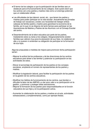 50
● El temor de los colegios a que la participación de las familias sea un
obstáculo para el funcionamiento de los colegios. Esto quiere decir que
los centros ven a los padres y madres más como un enemigo potencial
que un colaborador eficaz.
● Las dificultades de tipo laboral, social, etc., que tienen los padres y
madres para poder participar en la vida escolar. Actualmente las jornadas
de trabajo son excesivas y existe una necesidad de trabajar ambos
cabezas de familia (padre y madre) para garantizar la economía de la
familia, por lo que no se dispone de tanto tiempo para participar en las
Asociaciones de Madres y Padres de los Alumnos o en el Consejo Escolar
del centro.
● Desentendimiento de la labor educativa por parte de los padres,
trasladando estos su tarea a los colegios. Desgraciadamente existen
familias que valoran muy poco la educación de sus hijos, no colaboran en
ella y no quieren ni entienden su obligación de participar en la formación
de sus hijos.
Algunas propuestas o medidas de mejora para promover dicha participación
serían:
- Mejorar la actitud de los profesores y de las direcciones de los centros
educativos para atraer a las familiar y potenciar su participación en las
actividades de estos.
- Elevar el porcentaje de participación de los padres en los consejos
escolares, ampliando el número de representantes de los padres y
madres.
- Modificar la legislación laboral, para facilitar la participación de los padres
en la gestión de los centros educativos.
- Modificar los hábitos de funcionamiento de los centros, que tienden a
dificultar la labor de las AMPAS y a dar poco valor a su participación en la
gestión, y promover y proteger estas asociaciones.
- Mejorar la formación de los padres para responsabilizarles en la función
educadora de sus hijos y en la participación activa.
- Aumentar la colaboración de los padres y madres en el aula, actividades
extraescolares y complementarias, como por ejemplo fiestas.
 