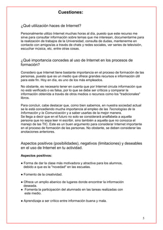 5
Cuestiones:
¿Qué utilización haces de Internet?
Personalmente utilizo Internet muchas horas al día, puesto que este recurso me
sirve para consultar información sobre temas que me interesan, documentarme para
la realización de trabajos de la Universidad, consulta de dudas, mantenerme en
contacto con amigos/as a través de chats y redes sociales, ver series de televisión,
escuchar música, etc. entre otras cosas.
¿Qué importancia concedes al uso de Internet en los procesos de
formación?
Considero que Internet tiene bastante importancia en el proceso de formación de las
personas, puesto que es un medio que ofrece grandes recursos e información útil
para este fin. Hoy en día, es uno de los más empleados.
No obstante, es necesario tener en cuenta que por Internet circula información que
no está verificado o es falsa, por lo que se debe ser críticos y comparar la
información obtenida a través de otros medios o recursos como los "tradicionales"
libros.
Para concluir, cabe destacar que, como bien sabemos, en nuestra sociedad actual
se le está concediendo mucha importancia al empleo de las Tecnologías de la
Información y la Comunicación y a saber usarlas de la mejor manera.
Se llega a decir que en el futuro no solo se considerará analfabeta a aquella
persona que no sepa leer ni escribir, sino también a aquella que no conozca el
manejo de las TIC. Este es un buen argumento para considerar Internet importante
en el proceso de formación de las personas. No obstante, se deben considerar las
anotaciones anteriores.
Aspectos positivos (posibilidades), negativos (limitaciones) y deseables
en el uso de Internet en tu actividad.
Aspectos positivos:
● Forma de dar la clase más motivadora y atractiva para los alumnos,
debido a que es la "novedad" en las escuelas.
● Fomento de la creatividad.
● Ofrece un amplio abanico de lugares donde encontrar la información
deseada.
● Fomenta la participación del alumnado en las tareas realizadas con
este medio.
● Aprendizaje a ser crítico entre información buena y mala.
 