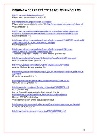 52
BIOGRAFÍA DE LAS PRÁCTICAS DE LOS III MÓDULOS
http://www.sociedadyeducacion.org/
Página Web para análisis (práctica 1b):
http://librexpresion.org/educacion-y-sociedad
Página Web para análisis (práctica 1b): http://www.educared.org/global/educared/
Vídeo práctica 1c:
http://www.rtve.es/alacarta/videos/television/numero-internautas-espana-se-
multiplica-10-menos-decada/991347/?s1=noticias&s2=tecnologia&s3=&s4=
Estudio (práctica 1c):
http://www.osimga.org/export/sites/osimga/gl/documentos/d/20120126_ontsi_perfil
_sociodemografico_de_los_internautas_2011.pdf
Estudio (práctica 1c):
http://www.osimga.org/export/sites/osimga/gl/documentos/d/Bringue-
Sadaba_Generacion-interactiva-espana-1.pdf
Prácticas que propone el profesor Area Moreira (práctica 2b):
http://www.edulab.ull.es/tecedu/html/practicas/tema5practica1/index.shtml
Anuncio Choco Krispies (práctica 2c):
http://www.youtube.com/watch?v=LBDjF52Qgas&feature=related
Anuncio Muñeca Nenuco (práctica 2c):
http://www.youtube.com/watch?v=ig1cCyofLRA&feature=BFa&list=PL371B80FDF
ABF49F9
Consulta para la práctica 2c:
http://boj.pntic.mec.es/jgomez46/documentos/cav/0-ComAudv.pdf
Consulta para la práctica 2c:
http://www.autocontrol.es/pdfs/pdfs_codigos/Cod.%20(AEFJ).pdf
LOE (práctica 3a)
Ley de Educación de Castilla-La Mancha (práctica 3a):
http://noticias.juridicas.com/base_datos/CCAA/cm-l7-2010.html
Decreto 68/2007 (práctica 3a)
Vídeo comunicación familia-escuela (práctica 3b):
http://www.youtube.com/watch?v=dA1ogXCwHmI&feature=player_embedded
Consulta para práctica 3c:
http://www.doredin.mec.es/documentos/01520093000481.pdf
 