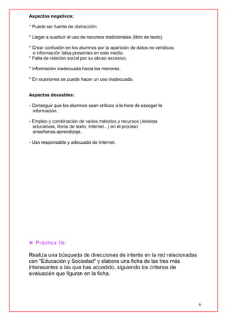 6
Aspectos negativos:
* Puede ser fuente de distracción.
* Llegar a sustituir al uso de recursos tradicionales (libro de texto).
* Crear confusión en los alumnos por la aparición de datos no verídicos
e información falsa presentes en este medio.
* Falta de relación social por su abuso excesivo.
* Información inadecuada hacia los menores.
* En ocasiones se puede hacer un uso inadecuado.
Aspectos deseables:
- Conseguir que los alumnos sean críticos a la hora de escoger la
información.
- Empleo y combinación de varios métodos y recursos (revistas
educativas, libros de texto, Internet...) en el proceso
enseñanza-aprendizaje.
- Uso responsable y adecuado de Internet.
► Práctica 1b:
Realiza una búsqueda de direcciones de interés en la red relacionadas
con "Educación y Sociedad" y elabora una ficha de las tres más
interesantes a las que has accedido, siguiendo los criterios de
evaluación que figuran en la ficha.
 