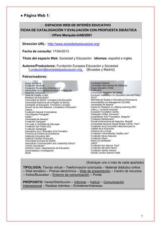 7
● Página Web 1:
ESPACIOS WEB DE INTERÉS EDUCATIVO
FICHA DE CATALOGACIÓN Y EVALUACIÓN CON PROPUESTA DIDÁCTICA
©Pere Marquès-UAB/2001
Dirección URL: http://www.sociedadyeducacion.org/
Fecha de consulta: 17/04/2013
Título del espacio Web: Sociedad y Educación Idiomas: español e inglés
Autores/Productores: Fundación Europea Educación y Sociedad
f undacion@sociedadyeducacion.org, (Bruselas y Madrid)
Patrocinadores:
(Subrayar uno o más de cada apartado)
TIPOLOGÍA: Tienda virtual – Teleformación tutorizada – Material didáctico online
– Web temático – Prensa electrónica – Web de presentación – Centro de recursos
– Índice/Buscador – Entorno de comunicación – Portal.
PRÓPOSITO: Venta/Distribución – Informar – Instruir – Comunicación
interpersonal – Realizar trámites – Entretener/Interesar.
 