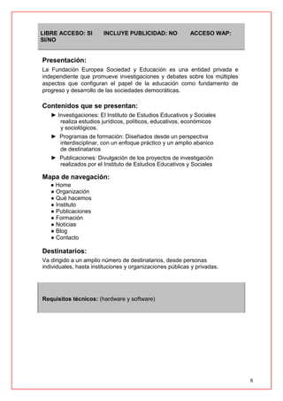 8
LIBRE ACCESO: SI INCLUYE PUBLICIDAD: NO ACCESO WAP:
SI/NO
Presentación:
La Fundación Europea Sociedad y Educación es una entidad privada e
independiente que promueve investigaciones y debates sobre los múltiples
aspectos que configuran el papel de la educación como fundamento de
progreso y desarrollo de las sociedades democráticas.
Contenidos que se presentan:
► Investigaciones: El Instituto de Estudios Educativos y Sociales
realiza estudios jurídicos, políticos, educativos, económicos
y sociológicos.
► Programas de formación: Diseñados desde un perspectiva
interdisciplinar, con un enfoque práctico y un amplio abanico
de destinatarios
► Publicaciones: Divulgación de los proyectos de investigación
realizados por el Instituto de Estudios Educativos y Sociales
Mapa de navegación:
● Home
● Organización
● Qué hacemos
● Instituto
● Publicaciones
● Formación
● Noticias
● Blog
● Contacto
Destinatarios:
Va dirigido a un amplio número de destinatarios, desde personas
individuales, hasta instituciones y organizaciones públicas y privadas.
Requisitos técnicos: (hardware y software)
 