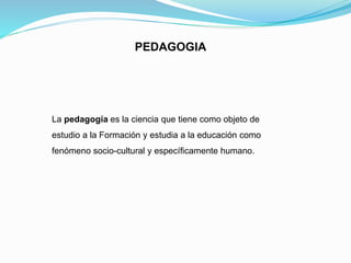 PEDAGOGIA
La pedagogía es la ciencia que tiene como objeto de
estudio a la Formación y estudia a la educación como
fenómeno socio-cultural y específicamente humano.
 