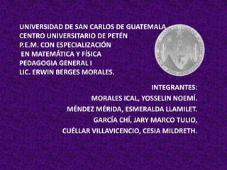 UNIVERSIDAD DE SAN CARLOS DE GUATEMALACENTRO UNIVERSITARIO DE PETÉNP.E.M. CON ESPECIALIZACIÓN EN MATEMÁTICA Y FÍSICAPEDAGOGIA GENERAL ILIC. ERWIN BERGES MORALES. INTEGRANTES: MORALES ICAL, YOSSELIN NOEMÍ. MÉNDEZ MÉRIDA, ESMERALDA LLAMILET. GARCÍA CHÍ, JARY MARCO TULIO, CUÉLLAR VILLAVICENCIO, CESIA MILDRETH. 