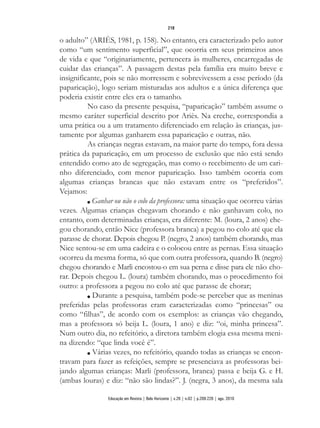 o adulto” (ARIÈS, 1981, p. 158). No entanto, era caracterizado pelo autor
como “um sentimento superficial”, que ocorria em seus primeiros anos
de vida e que “originariamente, pertencera às mulheres, encarregadas de
cuidar das crianças”. A passagem destas pela família era muito breve e
insignificante, pois se não morressem e sobrevivessem a esse período (da
paparicação), logo seriam misturadas aos adultos e a única diferença que
poderia existir entre eles era o tamanho.
No caso da presente pesquisa, “paparicação” também assume o
mesmo caráter superficial descrito por Ariès. Na creche, correspondia a
uma prática ou a um tratamento diferenciado em relação às crianças, jus-
tamente por algumas ganharem essa paparicação e outras, não.
As crianças negras estavam, na maior parte do tempo, fora dessa
prática da paparicação, em um processo de exclusão que não está sendo
entendido como ato de segregação, mas como o recebimento de um cari-
nho diferenciado, com menor paparicação. Isso também ocorria com
algumas crianças brancas que não estavam entre os “preferidos”.
Vejamos:
n Ganhar ou não o colo da professora: uma situação que ocorreu várias
vezes. Algumas crianças chegavam chorando e não ganhavam colo, no
entanto, com determinadas crianças, era diferente: M. (loura, 2 anos) che-
gou chorando, então Nice (professora branca) a pegou no colo até que ela
parasse de chorar. Depois chegou P. (negro, 2 anos) também chorando, mas
Nice sentou-se em uma cadeira e o colocou entre as pernas. Essa situação
ocorreu da mesma forma, só que com outra professora, quando B. (negro)
chegou chorando e Marli encostou-o em sua perna e disse para ele não cho-
rar. Depois chegou L. (loura) também chorando, mas o procedimento foi
outro: a professora a pegou no colo até que parasse de chorar;
n Durante a pesquisa, também pode-se perceber que as meninas
preferidas pelas professoras eram caracterizadas como “princesas” ou
como “filhas”, de acordo com os exemplos: as crianças vão chegando,
mas a professora só beija L. (loura, 1 ano) e diz: “oi, minha princesa”.
Num outro dia, no refeitório, a diretora também elogia essa mesma meni-
na dizendo: “que linda você é”.
n Várias vezes, no refeitório, quando todas as crianças se encon-
travam para fazer as refeições, sempre se presenciava as professoras bei-
jando algumas crianças: Marli (professora, branca) passa e beija G. e H.
(ambas louras) e diz: “não são lindas?”. J. (negra, 3 anos), da mesma sala
218
Educação em Revista | Belo Horizonte | v.26 | n.02 | p.209-226 | ago. 2010
 