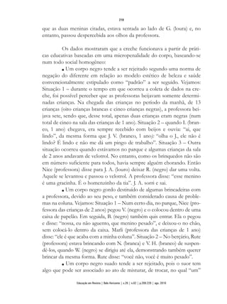 que as duas meninas citadas, estava sentada ao lado de G. (loura) e, no
entanto, passou despercebida aos olhos da professora.
Os dados mostraram que a creche funcionava a partir de práti-
cas educativas baseadas em uma micropenalidade do corpo, baseando-se
num todo social homogêneo:
n Um corpo negro tende a ser rejeitado segundo uma norma de
negação do diferente em relação ao modelo estético de beleza e saúde
convencionalmente estipulado como “padrão” a ser seguido. Vejamos:
Situação 1 – durante o tempo em que ocorreu a coleta de dados na cre-
che, foi possível perceber que as professoras beijavam somente determi-
nadas crianças. Na chegada das crianças no período da manhã, de 13
crianças (oito crianças brancas e cinco crianças negras), a professora bei-
java sete, sendo que, desse total, apenas duas crianças eram negras (num
total de cinco na sala das crianças de 1 ano). Situação 2 – quando I. (bran-
co, 1 ano) chegava, era sempre recebido com beijos e ouvia: “ai, que
lindo”, da mesma forma que J. V. (branco, 1 ano): “olha o J., ele não é
lindo? É lindo e não me dá um pingo de trabalho”. Situação 3 – Outra
situação ocorreu quando estávamos no parque e algumas crianças da sala
de 2 anos andavam de velotrol. No entanto, como os brinquedos não são
em número suficiente para todos, havia sempre alguém chorando. Então
Nice (professora) disse para J. A. (louro) deixar R. (negro) dar uma volta.
Aquele se levantou e passou o velotrol. A professora disse: “esse menino
é uma gracinha. É o homenzinho da tia”. J. A. sorri e sai.
n Um corpo negro gordo destituído de algumas brincadeiras com
a professora, devido ao seu peso, e também considerado causa de proble-
mas na coluna. Vejamos: Situação 1 – Num certo dia, no parque, Nice (pro-
fessora das crianças de 2 anos) pegou V. (negro) e o colocou dentro de uma
caixa de papelão. Em seguida, B. (negro) também quis entrar. Ela o pegou
e disse: “nossa, eu não aguento, que menino pesado”, e deixou-o no chão,
sem colocá-lo dentro da caixa. Marli (professora das crianças de 1 ano)
disse: “ele é que acaba com a minha coluna”. Situação 2 – No berçário, Rute
(professora) estava brincando com N. (branca) e V. H. (branco) de suspen-
dê-los, quando W. (negro) se dirigiu até ela, demonstrando também querer
brincar da mesma forma. Rute disse: “você não, você é muito pesado”.
n Um corpo negro suado tende a ser rejeitado, pois o suor tem
algo que pode ser associado ao ato de misturar, de trocar, no qual “um”
219
Educação em Revista | Belo Horizonte | v.26 | n.02 | p.209-226 | ago. 2010
 