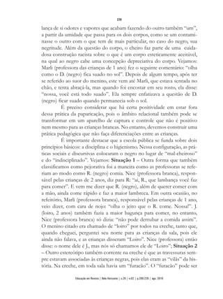 lança de si odores e vapores que acabam fazendo do outro também “um”,
a partir da umidade que passa para os dois corpos, como se um contami-
nasse o outro com o que tem de mais particular, no caso do negro, sua
negritude. Além da questão do corpo, o cheiro faz parte de uma cuida-
dosa construção racista sobre o que é um corpo esteticamente aceitável,
na qual ao negro cabe uma concepção depreciativa do corpo. Vejamos:
Marli (professora das crianças de 1 ano) fez o seguinte comentário: “olha
como o D. (negro) fica suado no sol”. Depois de algum tempo, após ter
se referido ao suor do menino, este vem até Marli, que estava sentada no
chão, e tenta abraçá-la, mas quando foi encostar em seu rosto, ela disse:
“nossa, você está todo suado”. Ela sempre enfatizava a questão de D.
(negro) ficar suado quando permanecia sob o sol.
É preciso considerar que há certa positividade em estar fora
dessa prática da paparicação, pois o âmbito relacional também pode se
transformar em um aparelho de captura e controle que não é positivo
nem mesmo para as crianças brancas. No entanto, devemos construir uma
prática pedagógica que não faça diferenciações entre as crianças.
É importante destacar que a escola pública se funda sobre dois
princípios básicos: a disciplina e o higienismo. Nessa configuração, as prá-
ticas sociais e discursivas colocaram o negro no lugar de “mal-cheiroso”
e do “indisciplinado”. Vejamos: Situação 1 – Outra forma que também
classificamos como pejorativa foi a maneira como as professoras se refe-
riam ao modo como R. (negro) comia. Nice (professora branca), respon-
sável pelas crianças de 2 anos, diz para R: “ai, R., que lambança você faz
para comer”. E vem me dizer que R. (negro), além de querer comer com
a mão, ainda come rápido e faz a maior lambreca. Em outra ocasião, no
refeitório, Marli (professora branca), responsável pelas crianças de 1 ano,
veio dizer, com cara de nojo: “olha o jeito que o R. come. Nossa!”. J.
(loiro, 2 anos) também fazia a maior bagunça para comer, no entanto,
Nice (professora branca) só dizia: “não pode derrubar a comida assim”.
O menino citado era chamado de “loiro” por todos na creche, tanto que,
quando cheguei, perguntei seu nome para as crianças da sala, pois ele
ainda não falava, e as crianças disseram “Loiro”. Nice (professora) então
disse: o nome dele é J., mas nós só chamamos ele de “Loiro”; Situação 2
– Outro estereótipo também corrente na creche é que as travessuras sem-
pre estavam associadas às crianças negras, pois elas eram as “vilãs” da his-
tória. Na creche, em toda sala havia um “furacão”. O “furacão” pode ser
220
Educação em Revista | Belo Horizonte | v.26 | n.02 | p.209-226 | ago. 2010
 