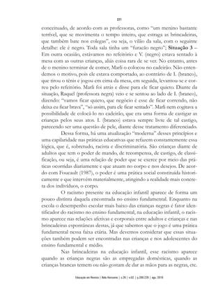 conceituado, de acordo com as professoras, como “um menino bastante
terrível, que se movimenta o tempo inteiro, que estraga as brincadeiras,
que também bate nos colegas”, ou seja, o vilão da sala, com o seguinte
detalhe: ele é negro. Toda sala tinha um “furacão negro”; Situação 3 –
Em outra ocasião, estávamos no refeitório e V. (negro) estava sentado à
mesa com as outras crianças, aliás coisa rara de se ver. No entanto, antes
de o menino terminar de comer, Marli o colocou no cadeirão. Não enten-
demos o motivo, pois ele estava comportado, ao contrário de I. (branco),
que tirou o tênis e jogou em cima da mesa, em seguida, levantou-se e cor-
reu pelo refeitório. Marli foi atrás e disse para ele ficar quieto. Diante da
situação, Raquel (professora negra) veio e se sentou ao lado de I. (branco),
dizendo: “vamos ficar quieto, que negócio é esse de ficar correndo, não
deixa eu ficar brava”, “só assim, para ele ficar sentado”. Marli nem cogitava a
possibilidade de colocá-lo no cadeirão, que era uma forma de castigar as
crianças pelos seus atos. I. (branco) estava sempre livre de tal castigo,
parecendo ser uma questão de pele, diante desse tratamento diferenciado.
Dessa forma, há uma atualização “moderna” desses princípios e
uma capilaridade nas práticas educativas que refazem constantemente essa
lógica, que é, sobretudo, racista e discriminatória. São crianças diante de
adultos que tem o poder de mando, de recompensa, de castigo, de classi-
ficação, ou seja, é uma relação de poder que se exerce por meio das prá-
ticas ocorridas diariamente e que atuam no corpo e nos desejos. De acor-
do com Foucault (1987), o poder é uma prática social constituída histori-
camente e que intervém materialmente, atingindo a realidade mais concre-
ta dos indivíduos, o corpo.
O racismo presente na educação infantil aparece de forma um
pouco distinta daquela encontrada no ensino fundamental. Enquanto na
escola o desempenho escolar mais baixo das crianças negras é fator iden-
tificador do racismo no ensino fundamental, na educação infantil, o racis-
mo aparece nas relações afetivas e corporais entre adultos e crianças e nas
brincadeiras espontâneas destas, já que sabemos que o jogo é uma prática
fundamental nessa faixa etária. Mas devemos considerar que essas situa-
ções também podem ser encontradas nas crianças e nos adolescentes do
ensino fundamental e médio.
Nas brincadeiras na educação infantil, esse racismo aparece
quando as crianças negras são as empregadas domésticas, quando as
crianças brancas temem ou não gostam de dar as mãos para as negras, etc.
221
Educação em Revista | Belo Horizonte | v.26 | n.02 | p.209-226 | ago. 2010
 