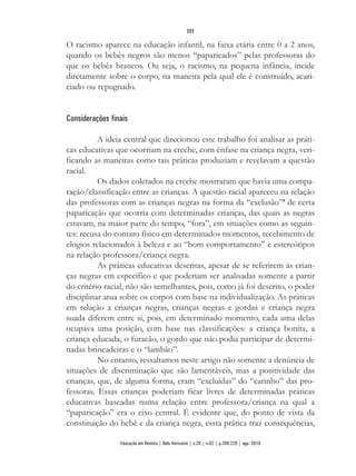 O racismo aparece na educação infantil, na faixa etária entre 0 a 2 anos,
quando os bebês negros são menos “paparicados” pelas professoras do
que os bebês brancos. Ou seja, o racismo, na pequena infância, incide
diretamente sobre o corpo, na maneira pela qual ele é construído, acari-
ciado ou repugnado.
Considerações finais
A ideia central que direcionou este trabalho foi analisar as práti-
cas educativas que ocorriam na creche, com ênfase na criança negra, veri-
ficando as maneiras como tais práticas produziam e revelavam a questão
racial.
Os dados coletados na creche mostraram que havia uma compa-
ração/classificação entre as crianças. A questão racial apareceu na relação
das professoras com as crianças negras na forma da “exclusão”8
de certa
paparicação que ocorria com determinadas crianças, das quais as negras
estavam, na maior parte do tempo, “fora”, em situações como as seguin-
tes: recusa do contato físico em determinados momentos, recebimento de
elogios relacionados à beleza e ao “bom comportamento” e estereótipos
na relação professora/criança negra.
As práticas educativas descritas, apesar de se referirem às crian-
ças negras em específico e que poderiam ser analisadas somente a partir
do critério racial, não são semelhantes, pois, como já foi descrito, o poder
disciplinar atua sobre os corpos com base na individualização. As práticas
em relação a crianças negras, crianças negras e gordas e criança negra
suada diferem entre si, pois, em determinado momento, cada uma delas
ocupava uma posição, com base nas classificações: a criança bonita, a
criança educada, o furacão, o gordo que não podia participar de determi-
nadas brincadeiras e o “lambão”.
No entanto, ressaltamos neste artigo não somente a denúncia de
situações de discriminação que são lamentáveis, mas a positividade das
crianças, que, de alguma forma, eram “excluídas” do “carinho” das pro-
fessoras. Essas crianças poderiam ficar livres de determinadas práticas
educativas baseadas numa relação entre professora/criança na qual a
“paparicação” era o eixo central. É evidente que, do ponto de vista da
constituição do bebê e da criança negra, essta prática traz consequências,
222
Educação em Revista | Belo Horizonte | v.26 | n.02 | p.209-226 | ago. 2010
 