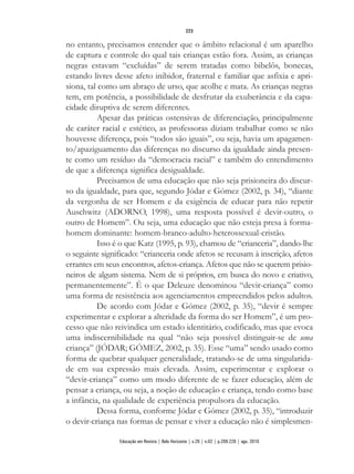 no entanto, precisamos entender que o âmbito relacional é um aparelho
de captura e controle do qual tais crianças estão fora. Assim, as crianças
negras estavam “excluídas” de serem tratadas como bibelôs, bonecas,
estando livres desse afeto inibidor, fraternal e familiar que asfixia e apri-
siona, tal como um abraço de urso, que acolhe e mata. As crianças negras
tem, em potência, a possibilidade de desfrutar da exuberância e da capa-
cidade diruptiva de serem diferentes.
Apesar das práticas ostensivas de diferenciação, principalmente
de caráter racial e estético, as professoras diziam trabalhar como se não
houvesse diferença, pois “todos são iguais”, ou seja, havia um apagamen-
to/apaziguamento das diferenças no discurso da igualdade ainda presen-
te como um resíduo da “democracia racial” e também do entendimento
de que a diferença significa desigualdade.
Precisamos de uma educação que não seja prisioneira do discur-
so da igualdade, para que, segundo Jódar e Gómez (2002, p. 34), “diante
da vergonha de ser Homem e da exigência de educar para não repetir
Auschwitz (ADORNO, 1998), uma resposta possível é devir-outro, o
outro de Homem”. Ou seja, uma educação que não esteja presa à forma-
homem dominante: homem-branco-adulto-heterossexual-cristão.
Isso é o que Katz (1995, p. 93), chamou de “crianceria”, dando-lhe
o seguinte significado: “crianceria onde afetos se recusam à inscrição, afetos
errantes em seus encontros, afetos-criança. Afetos que não se querem prisio-
neiros de algum sistema. Nem de si próprios, em busca do novo e criativo,
permanentemente”. É o que Deleuze denominou “devir-criança” como
uma forma de resistência aos agenciamentos empreendidos pelos adultos.
De acordo com Jódar e Gómez (2002, p. 35), “devir é sempre
experimentar e explorar a alteridade da forma do ser Homem”, é um pro-
cesso que não reivindica um estado identitário, codificado, mas que evoca
uma indiscernibilidade na qual “não seja possível distinguir-se de uma
criança” (JÓDAR; GÓMEZ, 2002, p. 35). Esse “uma” sendo usado como
forma de quebrar qualquer generalidade, tratando-se de uma singularida-
de em sua expressão mais elevada. Assim, experimentar e explorar o
“devir-criança” como um modo diferente de se fazer educação, além de
pensar a criança, ou seja, a noção de educação e criança, tendo como base
a infância, na qualidade de experiência propulsora da educação.
Dessa forma, conforme Jódar e Gómez (2002, p. 35), “introduzir
o devir-criança nas formas de pensar e viver a educação não é simplesmen-
223
Educação em Revista | Belo Horizonte | v.26 | n.02 | p.209-226 | ago. 2010
 