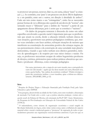 te promover um pensar, escrever, falar ou, em suma, educar “para” as crian-
ças (...). Ao contrário, esse ‘para’ é um processo em devir. Devir duplamen-
te e em paralelo, entre uns e outros, em direção à alteridade de ambos”.
Cada um tem como marca a sua “estrangeirice”, então faz-se necessário
pensar formas de ver a diferença não a partir de um desvio da “norma”, não
tentando trazer o “diferente” para o âmbito do “mesmo” a partir de um
apagamento dessas diferenças, pois é assim que se constitui o “racismo”.
Os dados da pesquisa remetem à discussão de como um saber
específico envolvendo a questão racial é importante para que os profissio-
nais que atuam na escola, desde a educação infantil, tenham clareza de
suas atuações, questionem suas práticas pedagógicas cotidianas, que, mui-
tas vezes atreladas a um fazer acrítico, reforçam situações de racismo que
interferem na constituição da autoestima positiva das crianças negras, de
seu pertencimento étnico e da construção de uma sociedade mais plural e
democrática, visando a que todos tenham seus direitos garantidos, inclu-
sive de aprendizagem e de respeito por suas raízes étnicas e raciais. Ou
seja, os professores necessitam escapar da ordem hegemônica produtora
de desejos, estéticas, prisioneiros para realizar práticas educativas que aco-
lham e produzam diferença, como estratégia pedagógica:
Em suma, precisamos, não o mapa de um outro mundo, mas a cartografia do
outro de todo mundo – aquilo que faz deste mundo um outro, liberando-nos,
como queria Kafka, “das cadeias da existência cotidiana”. Podem irromper a
partir daí, resistências inéditas e vozes inauditas, aptas a dobrar-nos diferen-
temente. (PELBART, 2000, p. 63)
Notas
1
Pesquisa do Projeto Negro e Educação financiada pela Fundação Ford, pela Ação
Educativa e pela ANPED.
2
Esta pesquisa, desenvolvida na cidade de São Carlos, tem como resultado a dissertação
de mestrado Um Estudo sobre a creche: o que as práticas educativas produzem e revelam sobre a
questão racial?, de Fabiana de Oliveira, sob orientação da Profa. Dra. Anete Abramowicz,
do Programa de Pós-Graduação em Educação da Universidade Federal de São Carlos
(UFSCar).
3
O industrialismo, como sistema de organização econômica e social surgido da
Revolução Industrial, nos legou, entre várias outras coisas, tanto a influência do aspecto
material sobre o moral e intelectual quanto a “promessa” de superação de todos os par-
ticularismos presentes nas organizações socioeconômicas anteriores. É por isso que os
224
Educação em Revista | Belo Horizonte | v.26 | n.02 | p.209-226 | ago. 2010
 