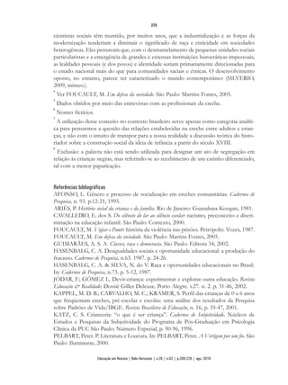 cientistas sociais têm mantido, por muitos anos, que a industrialização e as forças da
modernização tenderiam a diminuir o significado de raça e etnicidade em sociedades
heterogêneas. Eles pensavam que, com o desmantelamento de pequenas unidades sociais
particularistas e a emergência de grandes e extensas instituições burocráticas impessoais,
as lealdades pessoais (e dos povos) e identidade seriam primariamente direcionadas para
o estado nacional mais do que para comunidades raciais e étnicas. O desenvolvimento
oposto, no entanto, parece ter caracterizado o mundo contemporâneo (SILVERIO,
2009, mimeo.).
4
Ver FOUCAULT, M. Em defesa da sociedade. São Paulo: Martins Fontes, 2005.
5
Dados obtidos por meio das entrevistas com as profissionais da creche.
6
Nomes fictícios.
7
A utilização desse conceito no contexto brasileiro serve apenas como categoria analíti-
ca para pensarmos a questão das relações estabelecidas na creche entre adultos e crian-
ças, e não com o intuito de transpor para a nossa realidade a discussão teórica do histo-
riador sobre a construção social da ideia de infância a partir do século XVIII.
8
Exclusão: a palavra não está sendo utilizada para designar um ato de segregação em
relação às crianças negras, mas referindo-se ao recebimento de um carinho diferenciado,
tal com a menor paparicação.
Referências bibliográficas
AFONSO, L. Gênero e processo de socialização em creches comunitárias. Cadernos de
Pesquisa, n. 93. p.12-21, 1995.
ARIÈS, P. História social da criança e da família. Rio de Janeiro: Guanabara Koogan, 1981.
CAVALLEIRO, E. dos S. Do silêncio do lar ao silêncio escolar: racismo, preconceito e discri-
minação na educação infantil. São Paulo: Contexto, 2000.
FOUCAULT, M. Vigiar e Punir: história da violência nas prisões. Petrópolis: Vozes, 1987.
FOUCAULT, M. Em defesa da sociedade. São Paulo: Martins Fontes, 2005.
GUIMARÃES, A. S. A. Classes, raça e democracia. São Paulo: Editora 34, 2002.
HASENBALG, C. A. Desigualdades sociais e oportunidade educacional: a produção do
fracasso. Cadernos de Pesquisa, n.63. 1987. p. 24-26.
HASENBALG, C. A. & SILVA, N. do V. Raça e oportunidades educacionais no Brasil.
In: Cadernos de Pesquisa, n.73. p. 5-12, 1987.
JÓDAR, F.; GÓMEZ L. Devir-criança: experimentar e explorar outra educação. Revista
Educação & Realidade: Dossiê Gilles Deleuze. Porto Alegre. v.27. n. 2. p. 31-46, 2002.
KAPPEL, M. D. B.; CARVALHO, M. C.; KRAMER, S. Perfil das crianças de 0 a 6 anos
que freqüentam creches, pré-escolas e escolas: uma análise dos resultados da Pesquisa
sobre Padrões de Vida/IBGE. Revista Brasileira de Educação, n. 16, p. 35-47, 2001.
KATZ, C. S. Crianceria: “o que é ser criança”. Cadernos de Subjetividade. Núcleos de
Estudos e Pesquisas da Subjetividade do Programa de Pós-Graduação em Psicologia
Clínica da PUC São Paulo: Número Especial, p. 90-96, 1996.
PELBART, Peter. P. Literatura e Loucura. In: PELBART, Peter. A Vertigem por um fio. São
Paulo: Iluminuras, 2000.
225
Educação em Revista | Belo Horizonte | v.26 | n.02 | p.209-226 | ago. 2010
 