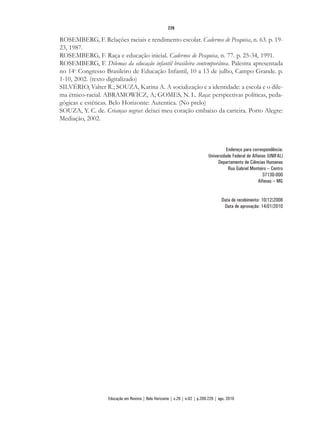 ROSEMBERG, F. Relações raciais e rendimento escolar. Cadernos de Pesquisa, n. 63. p. 19-
23, 1987.
ROSEMBERG, F. Raça e educação inicial. Cadernos de Pesquisa, n. 77. p. 25-34, 1991.
ROSEMBERG, F. Dilemas da educação infantil brasileira contemporânea. Palestra apresentada
no 14o
Congresso Brasileiro de Educação Infantil, 10 a 13 de julho, Campo Grande. p.
1-10, 2002. (texto digitalizado)
SILVÉRIO, Valter R.; SOUZA, Karina A. A socialização e a identidade: a escola e o dile-
ma étnico-racial. ABRAMOWICZ, A; GOMES, N. L. Raça: perspectivas políticas, peda-
gógicas e estéticas. Belo Horizonte: Autentica. (No prelo)
SOUZA, Y. C. de. Crianças negras: deixei meu coração embaixo da carteira. Porto Alegre:
Mediação, 2002.
Endereço para correspondência:
Universidade Federal de Alfenas (UNIFAL)
Departamento de Ciências Humanas
Rua Gabriel Monteiro – Centro
37130-000
Alfenas – MG
Data de recebimento: 10/12/2008
Data de aprovação: 14/01/2010
226
Educação em Revista | Belo Horizonte | v.26 | n.02 | p.209-226 | ago. 2010
 