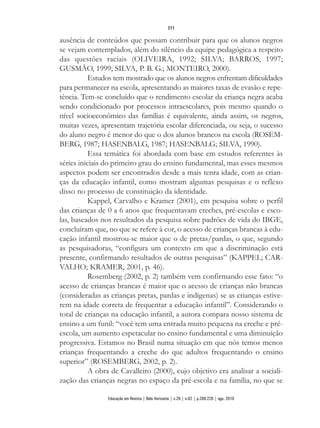 ausência de conteúdos que possam contribuir para que os alunos negros
se vejam contemplados, além do silêncio da equipe pedagógica a respeito
das questões raciais (OLIVEIRA, 1992; SILVA; BARROS, 1997;
GUSMÃO, 1999; SILVA, P. B. G.; MONTEIRO, 2000).
Estudos tem mostrado que os alunos negros enfrentam dificuldades
para permanecer na escola, apresentando as maiores taxas de evasão e repe-
tência. Tem-se concluído que o rendimento escolar da criança negra acaba
sendo condicionado por processos intraescolares, pois mesmo quando o
nível socioeconômico das famílias é equivalente, ainda assim, os negros,
muitas vezes, apresentam trajetória escolar diferenciada, ou seja, o sucesso
do aluno negro é menor do que o dos alunos brancos na escola (ROSEM-
BERG, 1987; HASENBALG, 1987; HASENBALG; SILVA, 1990).
Essa temática foi abordada com base em estudos referentes às
séries iniciais do primeiro grau do ensino fundamental, mas esses mesmos
aspectos podem ser encontrados desde a mais tenra idade, com as crian-
ças da educação infantil, como mostram algumas pesquisas e o reflexo
disso no processo de constituição da identidade.
Kappel, Carvalho e Kramer (2001), em pesquisa sobre o perfil
das crianças de 0 a 6 anos que frequentavam creches, pré-escolas e esco-
las, baseados nos resultados da pesquisa sobre padrões de vida do IBGE,
concluíram que, no que se refere à cor, o acesso de crianças brancas à edu-
cação infantil mostrou-se maior que o de pretas/pardas, o que, segundo
as pesquisadoras, “configura um contexto em que a discriminação está
presente, confirmando resultados de outras pesquisas” (KAPPEL; CAR-
VALHO; KRAMER, 2001, p. 46).
Rosemberg (2002, p. 2) também vem confirmando esse fato: “o
acesso de crianças brancas é maior que o acesso de crianças não brancas
(consideradas as crianças pretas, pardas e indígenas) se as crianças estive-
rem na idade correta de frequentar a educação infantil”. Considerando o
total de crianças na educação infantil, a autora compara nosso sistema de
ensino a um funil: “você tem uma entrada muito pequena na creche e pré-
escola, um aumento espetacular no ensino fundamental e uma diminuição
progressiva. Estamos no Brasil numa situação em que nós temos menos
crianças frequentando a creche do que adultos frequentando o ensino
superior” (ROSEMBERG, 2002, p. 2).
A obra de Cavalleiro (2000), cujo objetivo era analisar a sociali-
zação das crianças negras no espaço da pré-escola e na família, no que se
211
Educação em Revista | Belo Horizonte | v.26 | n.02 | p.209-226 | ago. 2010
 