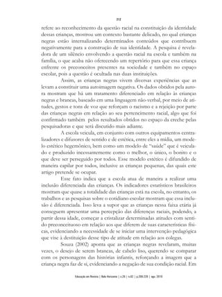 refere ao reconhecimento da questão racial na constituição da identidade
dessas crianças, mostrou um contexto bastante delicado, no qual crianças
negras estão internalizando determinados conteúdos que contribuem
negativamente para a construção de sua identidade. A pesquisa é revela-
dora de um silêncio envolvendo a questão racial na escola e também na
família, o que acaba não oferecendo um repertório para que essa criança
enfrente os preconceitos presentes na sociedade e também no espaço
escolar, pois a questão é ocultada nas duas instituições.
Assim, as crianças negras vivem diversas experiências que as
levam a constituir uma autoimagem negativa. Os dados obtidos pela auto-
ra mostram que há um tratamento diferenciado em relação às crianças
negras e brancas, baseado em uma linguagem não-verbal, por meio de ati-
tudes, gestos e tons de voz que reforçam o racismo e a rejeição por parte
das crianças negras em relação ao seu pertencimento racial, algo que foi
confirmado também pelos resultados obtidos no espaço da creche pelas
pesquisadoras e que será discutido mais adiante.
A escola veicula, em conjunto com outros equipamentos centra-
lizadores e difusores de sentido e de estética, entre eles a mídia, um mode-
lo estético hegemônico, bem como um modelo de “saúde” que é veicula-
do e produzido incessantemente como o melhor, o único, o bonito e o
que deve ser perseguido por todos. Esse modelo estético é difundido de
maneira capilar por todos, inclusive as crianças pequenas, das quais este
artigo pretende se ocupar.
Esse fato indica que a escola atua de maneira a realizar uma
inclusão diferenciada das crianças. Os indicadores estatísticos brasileiros
mostram que quase a totalidade das crianças está na escola, no entanto, os
trabalhos e as pesquisas sobre o cotidiano escolar mostram que essa inclu-
são é diferenciada. Isso leva a supor que as crianças nessa faixa etária já
conseguem apresentar uma percepção das diferenças raciais, podendo, a
partir dessa idade, começar a cristalizar determinadas atitudes com senti-
do preconceituoso em relação aos que diferem de suas características físi-
cas, evidenciando a necessidade de se iniciar uma intervenção pedagógica
que vise à destituição desse tipo de atitude em relação aos colegas.
Souza (2002) aponta que as crianças negras revelaram, muitas
vezes, o desejo de serem brancas, de cabelo liso, querendo se comparar
com os personagens das histórias infantis, reforçando a imagem que a
criança negra faz de si, evidenciando a negação de sua condição racial. Em
212
Educação em Revista | Belo Horizonte | v.26 | n.02 | p.209-226 | ago. 2010
 