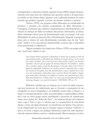 contrapartida, o educador infantil, segundo Souza (2002), depara frequen-
temente com uma série de evidências das questões raciais e do preconcei-
to, tendo ou não clareza delas, algumas vezes utilizando práticas do senso
comum que podem, segundo a autora, até mesmo reforçar o racismo.
Afonso (1995), em pesquisa sobre diferenças na socialização de
meninos e meninas em creches comunitárias de Belo Horizonte e
Contagem, constatou que, embora comportamentos discriminatórios em
relação às crianças de dada cor tenham sido pouco observados, as educa-
doras relataram vários casos de discriminação entre as crianças e de suas
dificuldades de intervir para pôr fim à discriminação. Segundo a pesquisa-
dora, não se tratava de uma discriminação assumida, mas de um “mal-
estar” relativo à cor, que passava despercebido, a menos que a educadora
fosse pressionada a enfrentá-lo.
Alguns exemplos são citados por Afonso (1995), em artigo sobre
esse “mal-estar” relativo à cor:
uma criança branca pergunta à educadora se ficará suja se pegar na mão de
outra criança negra, a educadora que também era negra contou o caso sorrin-
do e disse à criança “que é claro que não, todo mundo é igual”; um monitor
relembra o dia em que um grupo de meninas brincava “de casinha” e, dentre
elas, a menina negra, a qual ele denominou “a de pele mais escura” fazia o
papel de empregada doméstica, ele resolveu intervir sugerindo que as meni-
nas trocassem de papéis, mas elas abandonaram o jogo e quando ele se afas-
tou, elas retomaram a brincadeira com a mesma divisão de papéis; a lingua-
gem usada pelas educadoras ao definir as crianças que passavam por episó-
dios preconceituosos: “cabelo ruim” ou “mas essa era pretinha mesmo, pre-
tinha que chegava a ser azul de tão preta”. (AFONSO, 1995, p. 17)
Podemos concluir que as crianças aos 4 anos de idade já passa-
ram por processos de subjetivação que as levaram a concepções já tão
arraigadas no nosso imaginário e na realidade social sobre o branco e o
negro e, consequentemente, sobre as positividades e negatividades atribuí-
das a um ou outro grupo racial, entendendo o processo de subjetivação
como uma espécie de “dobra do fora” – de maneira tal que não sabemos
mais o que é fora e o que é o dentro, que é a característica de uma dobra
aberta, o fora, em dado momento, se transforma em dentro. Esse proces-
so de subjetivação faz com que as crianças negras e brancas “dobrem” o
fora e, no fora, o negro, em qualquer dimensão, ainda tem sido represen-
tado de maneira inferior, menor e subalternizado. Dessa maneira, as crian-
213
Educação em Revista | Belo Horizonte | v.26 | n.02 | p.209-226 | ago. 2010
 