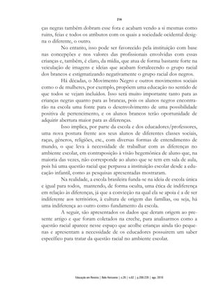 ças negras também dobram esse fora e acabam vendo a si mesmas como
ruins, feias e todos os atributos com os quais a sociedade ocidental desig-
na o diferente, o outro.
No entanto, isso pode ser favorecido pela instituição com base
nas concepções e nos valores das profissionais envolvidas com essas
crianças e, também, é claro, da mídia, que atua de forma bastante forte na
veiculação de imagens e ideias que acabam fortalecendo o grupo racial
dos brancos e estigmatizando negativamente o grupo racial dos negros.
Há décadas, o Movimento Negro e outros movimentos sociais
como o de mulheres, por exemplo, propõem uma educação no sentido de
que todos se vejam incluídos. Isso será muito importante tanto para as
crianças negras quanto para as brancas, pois os alunos negros encontra-
rão na escola uma fonte para o desenvolvimento de uma possibilidade
positiva de pertencimento, e os alunos brancos terão oportunidade de
adquirir abertura maior para as diferenças.
Isso implica, por parte da escola e dos educadores/professores,
uma nova postura frente aos seus alunos de diferentes classes sociais,
raças, gêneros, religiões, etc., com diversas formas de entendimento de
mundo, o que leva à necessidade de trabalhar com as diferenças no
ambiente escolar, em contraposição à visão hegemônica de aluno que, na
maioria das vezes, não corresponde ao aluno que se tem em sala de aula,
pois há uma questão racial que perpassa a instituição escolar desde a edu-
cação infantil, como as pesquisas apresentadas mostraram.
Na realidade, a escola brasileira funda-se na ideia de escola única
e igual para todos, mantendo, de forma oculta, uma ética de indiferença
em relação às diferenças, já que a convicção na qual ela se apoia é a de ser
indiferente aos territórios, à cultura de origem das famílias, ou seja, há
uma indiferença ao outro como fundamento da escola.
A seguir, são apresentados os dados que deram origem ao pre-
sente artigo e que foram coletados na creche, para analisarmos como a
questão racial aparece nesse espaço que acolhe crianças ainda tão peque-
nas e apresentam a necessidade de os educadores possuirem um saber
específico para tratar da questão racial no ambiente escolar.
214
Educação em Revista | Belo Horizonte | v.26 | n.02 | p.209-226 | ago. 2010
 