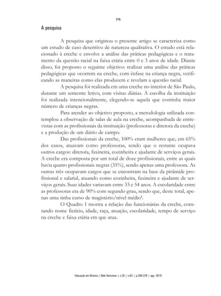 A pesquisa
A pesquisa que originou o presente artigo se caracteriza como
um estudo de caso descritivo de natureza qualitativa. O estudo está rela-
cionado à creche e envolve a análise das práticas pedagógicas e o trata-
mento da questão racial na faixa etária entre 0 e 3 anos de idade. Diante
disso, foi proposto o seguinte objetivo: realizar uma análise das práticas
pedagógicas que ocorrem na creche, com ênfase na criança negra, verifi-
cando as maneiras como elas produzem e revelam a questão racial.
A pesquisa foi realizada em uma creche no interior de São Paulo,
durante um semestre letivo, com visitas diárias. A escolha da instituição
foi realizada intencionalmente, elegendo-se aquela que continha maior
número de crianças negras.
Para atender ao objetivo proposto, a metodologia utilizada con-
templou a observação de salas de aula na creche, acompanhada de entre-
vistas com as profissionais da instituição (professoras e diretora da creche)
e a produção de um diário de campo.
Das profissionais da creche, 100% eram mulheres que, em 65%
dos casos, atuavam como professoras, sendo que o restante ocupava
outros cargos: diretora, faxineira, cozinheira e ajudante de serviços gerais.
A creche era composta por um total de doze profissionais, entre as quais
havia quatro profissionais negras (35%), sendo apenas uma professora. As
outras três ocupavam cargos que se encontram na base da pirâmide pro-
fissional e salarial, atuando como cozinheira, faxineira e ajudante de ser-
viços gerais. Suas idades variavam entre 33 e 54 anos. A escolaridade entre
as professoras era de 90% com segundo grau, sendo que, deste total, ape-
nas uma tinha curso de magistério/nível médio5
.
O Quadro 1 mostra a relação das funcionárias da creche, cons-
tando nome fictício, idade, raça, atuação, escolaridade, tempo de serviço
na creche e faixa etária em que atua.
215
Educação em Revista | Belo Horizonte | v.26 | n.02 | p.209-226 | ago. 2010
 