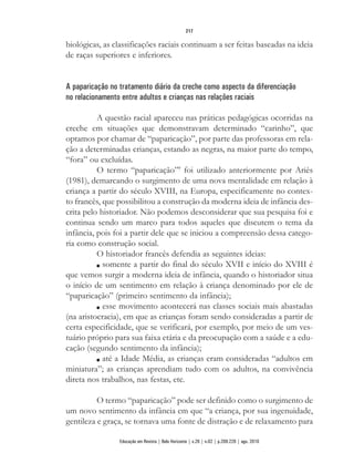 biológicas, as classificações raciais continuam a ser feitas baseadas na ideia
de raças superiores e inferiores.
A paparicação no tratamento diário da creche como aspecto da diferenciação
no relacionamento entre adultos e crianças nas relações raciais
A questão racial apareceu nas práticas pedagógicas ocorridas na
creche em situações que demonstravam determinado “carinho”, que
optamos por chamar de “paparicação”, por parte das professoras em rela-
ção a determinadas crianças, estando as negras, na maior parte do tempo,
“fora” ou excluídas.
O termo “paparicação”7
foi utilizado anteriormente por Ariès
(1981), demarcando o surgimento de uma nova mentalidade em relação à
criança a partir do século XVIII, na Europa, especificamente no contex-
to francês, que possibilitou a construção da moderna ideia de infância des-
crita pelo historiador. Não podemos desconsiderar que sua pesquisa foi e
continua sendo um marco para todos aqueles que discutem o tema da
infância, pois foi a partir dele que se iniciou a compreensão dessa catego-
ria como construção social.
O historiador francês defendia as seguintes ideias:
n somente a partir do final do século XVII e início do XVIII é
que vemos surgir a moderna ideia de infância, quando o historiador situa
o início de um sentimento em relação à criança denominado por ele de
“paparicação” (primeiro sentimento da infância);
n esse movimento acontecerá nas classes sociais mais abastadas
(na aristocracia), em que as crianças foram sendo consideradas a partir de
certa especificidade, que se verificará, por exemplo, por meio de um ves-
tuário próprio para sua faixa etária e da preocupação com a saúde e a edu-
cação (segundo sentimento da infância);
n até a Idade Média, as crianças eram consideradas “adultos em
miniatura”; as crianças aprendiam tudo com os adultos, na convivência
direta nos trabalhos, nas festas, etc.
O termo “paparicação” pode ser definido como o surgimento de
um novo sentimento da infância em que “a criança, por sua ingenuidade,
gentileza e graça, se tornava uma fonte de distração e de relaxamento para
217
Educação em Revista | Belo Horizonte | v.26 | n.02 | p.209-226 | ago. 2010
 