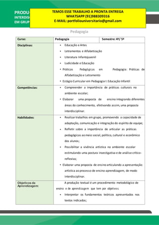PRODUÇÃO TEXTUAL
INTERDISCIPLINAR
EM GRUPO – PTG
Pedagogia
Curso: Pedagogia Semestre: 4º/ 5º
Disciplinas: • Educação e Artes
• Letramentos e Alfabetização
• Literatura Infantojuvenil
• Ludicidade e Educação
• Práticas Pedagógicas em Pedagogia: Práticas de
Alfabetização e Letramento
• Estágio Curricular em Pedagogia I: Educação Infantil
Competências: • Compreender a importância de práticas culturais no
ambiente escolar;
• Elaborar uma proposta de ensino integrando diferentes
áreas do conhecimento, efetivando assim, uma proposta
interdisciplinar.
Habilidades: • Realizar trabalhos em grupo, promovendo a capacidade de
adaptação, comunicação e integração do espírito de equipe;
• Refletir sobre a importância de articular as práticas
pedagógicas ao meio social, político, cultural e econômico
dos alunos;
• Possibilitar a vivência artística no ambiente escolar
estimulando uma postura investigativa e de análise crítico-
reflexiva;
• Elaborar uma proposta de ensino articulando a apresentação
artística ao processo de ensino-aprendizagem, de modo
interdisciplinar.
Objetivos da A produção textual é um procedimento metodológico de
Aprendizagem:
ensino e de aprendizagem que tem por objetivos:
• Interpretar os fundamentos teóricos apresentados nos
textos indicados;
TEMOS ESSE TRABALHO A PRONTA ENTREGA
WHATSAPP (91)988309316
E-MAIL: portfoliouniversitario@gmail.com
 