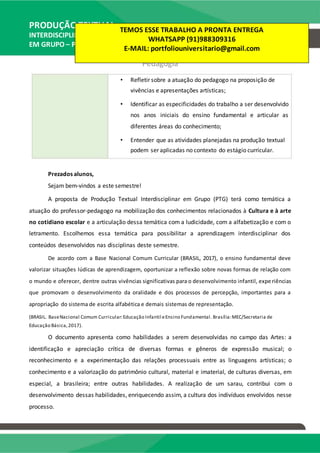 PRODUÇÃO TEXTUAL
INTERDISCIPLINAR
EM GRUPO – PTG
Pedagogia
• Refletir sobre a atuação do pedagogo na proposição de
vivências e apresentações artísticas;
• Identificar as especificidades do trabalho a ser desenvolvido
nos anos iniciais do ensino fundamental e articular as
diferentes áreas do conhecimento;
• Entender que as atividades planejadas na produção textual
podem ser aplicadas no contexto do estágio curricular.
Prezados alunos,
Sejam bem-vindos a este semestre!
A proposta de Produção Textual Interdisciplinar em Grupo (PTG) terá como temática a
atuação do professor-pedagogo na mobilização dos conhecimentos relacionados à Cultura e à arte
no cotidiano escolar e a articulação dessa temática com a ludicidade, com a alfabetização e com o
letramento. Escolhemos essa temática para possibilitar a aprendizagem interdisciplinar dos
conteúdos desenvolvidos nas disciplinas deste semestre.
De acordo com a Base Nacional Comum Curricular (BRASIL, 2017), o ensino fundamental deve
valorizar situações lúdicas de aprendizagem, oportunizar a reflexão sobre novas formas de relação com
o mundo e oferecer, dentre outras vivências significativas para o desenvolvimento infantil, expe riências
que promovam o desenvolvimento da oralidade e dos processos de percepção, importantes para a
apropriação do sistema de escrita alfabética e demais sistemas de representação.
(BRASIL. BaseNacional Comum Curricular:Educação Infantil eEnsino Fundamental. Brasília:MEC/Secretaria de
Educação Básica,2017).
O documento apresenta como habilidades a serem desenvolvidas no campo das Artes: a
identificação e apreciação crítica de diversas formas e gêneros de expressão musical; o
reconhecimento e a experimentação das relações processuais entre as linguagens artísticas; o
conhecimento e a valorização do patrimônio cultural, material e imaterial, de culturas diversas, em
especial, a brasileira; entre outras habilidades. A realização de um sarau, contribui com o
desenvolvimento dessas habilidades, enriquecendo assim, a cultura dos indivíduos envolvidos nesse
processo.
TEMOS ESSE TRABALHO A PRONTA ENTREGA
WHATSAPP (91)988309316
E-MAIL: portfoliouniversitario@gmail.com
 