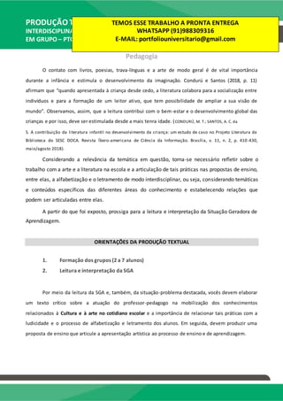 PRODUÇÃO TEXTUAL
INTERDISCIPLINAR
EM GRUPO – PTG
Pedagogia
O contato com livros, poesias, trava-línguas e a arte de modo geral é de vital importância
durante a infância e estimula o desenvolvimento da imaginação. Condurú e Santos (2018, p. 11)
afirmam que “quando apresentada à criança desde cedo, a literatura colabora para a socialização entre
indivíduos e para a formação de um leitor ativo, que tem possibilidade de ampliar a sua visão de
mundo”. Observamos, assim, que a leitura contribui com o bem-estar e o desenvolvimento global das
crianças e por isso, deve ser estimulada desde a mais tenra idade. (CONDURÚ, M. T.; SANTOS, A. C. da
S. A contribuição da literatura infantil no desenvolvimento da criança: um estudo de caso no Projeto Literatura da
Biblioteca do SESC DOCA. Revista Íbero-americana de Ciência da Informação. Brasília, v. 11, n. 2, p. 410-430,
maio/agosto 2018).
Considerando a relevância da temática em questão, torna-se necessário refletir sobre o
trabalho com a arte e a literatura na escola e a articulação de tais práticas nas propostas de ensino,
entre elas, a alfabetização e o letramento de modo interdisciplinar, ou seja, considerando temáticas
e conteúdos específicos das diferentes áreas do conhecimento e estabelecendo relações que
podem ser articuladas entre elas.
A partir do que foi exposto, prossiga para a leitura e interpretação da Situação Geradora de
Aprendizagem.
ORIENTAÇÕES DA PRODUÇÃO TEXTUAL
1. Formação dos grupos (2 a 7 alunos)
2. Leitura e interpretação da SGA
Por meio da leitura da SGA e, também, da situação-problema destacada, vocês devem elaborar
um texto crítico sobre a atuação do professor-pedagogo na mobilização dos conhecimentos
relacionados à Cultura e à arte no cotidiano escolar e a importância de relacionar tais práticas com a
ludicidade e o processo de alfabetização e letramento dos alunos. Em seguida, devem produzir uma
proposta de ensino que articule a apresentação artística ao processo de ensino e de aprendizagem.
TEMOS ESSE TRABALHO A PRONTA ENTREGA
WHATSAPP (91)988309316
E-MAIL: portfoliouniversitario@gmail.com
 