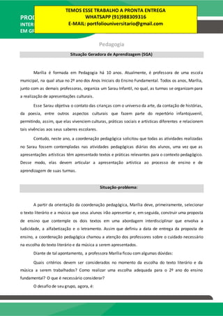PRODUÇÃO TEXTUAL
INTERDISCIPLINAR
EM GRUPO – PTG
Pedagogia
Situação Geradora de Aprendizagem (SGA)
Marília é formada em Pedagogia há 10 anos. Atualmente, é professora de uma escola
municipal, na qual atua no 2º ano dos Anos Iniciais do Ensino Fundamental. Todos os anos, Marília,
junto com as demais professoras, organiza um Sarau Infantil, no qual, as turmas se organizam para
a realização de apresentações culturais.
Esse Sarau objetiva o contato das crianças com o universo da arte, da contação de histórias,
da poesia, entre outros aspectos culturais que fazem parte do repertório infantojuvenil,
permitindo, assim, que elas vivenciem culturas, práticas sociais e artísticas diferentes e relacionem
tais vivências aos seus saberes escolares.
Contudo, neste ano, a coordenação pedagógica solicitou que todas as atividades realizadas
no Sarau fossem contempladas nas atividades pedagógicas diárias dos alunos, uma vez que as
apresentações artísticas têm apresentado textos e práticas relevantes para o contexto pedagógico.
Desse modo, elas devem articular a apresentação artística ao processo de ensino e de
aprendizagem de suas turmas.
Situação-problema:
A partir da orientação da coordenação pedagógica, Marília deve, primeiramente, selecionar
o texto literário e a música que seus alunos irão apresentar e, em seguida, construir uma proposta
de ensino que contemple os dois textos em uma abordagem interdisciplinar que envolva a
ludicidade, a alfabetização e o letramento. Assim que definiu a data de entrega da proposta de
ensino, a coordenação pedagógica chamou a atenção dos professores sobre o cuidado necessário
na escolha do texto literário e da música a serem apresentados.
Diante de tal apontamento, a professora Marília ficou com algumas dúvidas:
Quais critérios devem ser considerados no momento da escolha do texto literário e da
música a serem trabalhados? Como realizar uma escolha adequada para o 2º ano do ensino
fundamental? O que é necessário considerar?
O desafio de seu grupo, agora, é:
TEMOS ESSE TRABALHO A PRONTA ENTREGA
WHATSAPP (91)988309316
E-MAIL: portfoliouniversitario@gmail.com
 