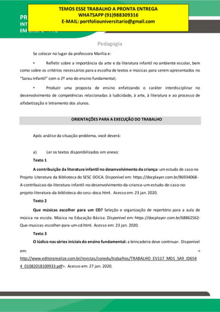 PRODUÇÃO TEXTUAL
INTERDISCIPLINAR
EM GRUPO – PTG
Pedagogia
Se colocar no lugar da professora Marília e:
• Refletir sobre a importância da arte e da literatura infantil no ambiente escolar, bem
como sobre os critérios necessários para a escolha de textos e músicas para serem apresentados no
“Sarau Infantil” com o 2º ano do ensino fundamental;
• Produzir uma proposta de ensino enfatizando o caráter interdisciplinar no
desenvolvimento de competências relacionadas à ludicidade, à arte, à literatura e ao processo de
alfabetização e letramento dos alunos.
ORIENTAÇÕES PARA A EXECUÇÃO DO TRABALHO
Após análise da situação-problema, você deverá:
a) Ler os textos disponibilizados em anexo:
Texto 1
A contribuição da literatura infantil no desenvolvimento da criança: umestudo de caso no
Projeto Literatura da Biblioteca do SESC DOCA. Disponível em: https://docplayer.com.br/86934068-
A-contribuicao-da-literatura-infantil-no-desenvolvimento-da-crianca-um-estudo-de-caso-no-
projeto-literatura-da-biblioteca-do-sesc-doca.html. Acesso em: 23 jan. 2020.
Texto 2
Que músicas escolher para um CD? Seleção e organização de repertório para a aula de
música na escola. Música na Educação Básica. Disponível em: https://docplayer.com.br/68862562-
Que-musicas-escolher-para-um-cd.html. Acesso em: 23 jan. 2020.
Texto 3
O lúdico nas séries iniciais do ensino fundamental: a brincadeira deve continuar. Disponível
em: <
http://www.editorarealize.com.br/revistas/conedu/trabalhos/TRABALHO_EV117_MD1_SA9_ID654
4_01082018100933.pdf>. Acesso em: 27 jan. 2020.
TEMOS ESSE TRABALHO A PRONTA ENTREGA
WHATSAPP (91)988309316
E-MAIL: portfoliouniversitario@gmail.com
 