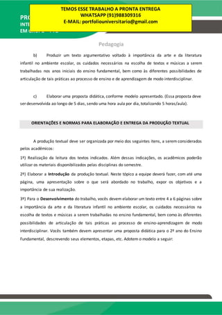 PRODUÇÃO TEXTUAL
INTERDISCIPLINAR
EM GRUPO – PTG
Pedagogia
b) Produzir um texto argumentativo voltado à importância da arte e da literatura
infantil no ambiente escolar, os cuidados necessários na escolha de textos e músicas a serem
trabalhadas nos anos iniciais do ensino fundamental, bem como às diferentes possibilidades de
articulação de tais práticas ao processo de ensino e de aprendizagem de modo interdisciplinar.
c) Elaborar uma proposta didática, conforme modelo apresentado. (Essa proposta deve
ser desenvolvida ao longo de 5 dias, sendo uma hora aula por dia, totalizando 5 horas/aula).
ORIENTAÇÕES E NORMAS PARA ELABORAÇÃO E ENTREGA DA PRODUÇÃO TEXTUAL
A produção textual deve ser organizada por meio dos seguintes itens, a serem considerados
pelos acadêmicos:
1º) Realização da leitura dos textos indicados. Além dessas indicações, os acadêmicos poderão
utilizar os materiais disponibilizados pelas disciplinas do semestre.
2º) Elaborar a Introdução da produção textual. Neste tópico a equipe deverá fazer, com até uma
página, uma apresentação sobre o que será abordado no trabalho, expor os objetivos e a
importância de sua realização.
3º) Para o Desenvolvimento do trabalho, vocês devem elaborar um texto entre 4 a 6 páginas sobre
a importância da arte e da literatura infantil no ambiente escolar, os cuidados necessários na
escolha de textos e músicas a serem trabalhadas no ensino fundamental, bem como às diferentes
possibilidades de articulação de tais práticas ao processo de ensino-aprendizagem de modo
interdisciplinar. Vocês também devem apresentar uma proposta didática para o 2º ano do Ensino
Fundamental, descrevendo seus elementos, etapas, etc. Adotem o modelo a seguir:
TEMOS ESSE TRABALHO A PRONTA ENTREGA
WHATSAPP (91)988309316
E-MAIL: portfoliouniversitario@gmail.com
 
