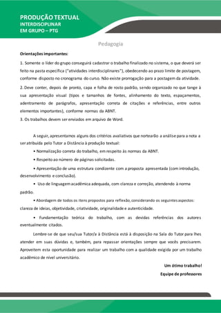 PRODUÇÃO TEXTUAL
INTERDISCIPLINAR
EM GRUPO – PTG
Pedagogia
Orientações importantes:
1. Somente o líder do grupo conseguirá cadastrar o trabalho finalizado no sistema, o que deverá ser
feito na pasta específica (“atividades interdisciplinares”), obedecendo ao prazo limite de postagem,
conforme disposto no cronograma do curso. Não existe prorrogação para a postagem da atividade.
2. Deve conter, depois de pronto, capa e folha de rosto padrão, sendo organizado no que tange à
sua apresentação visual (tipos e tamanhos de fontes, alinhamento do texto, espaçamentos,
adentramento de parágrafos, apresentação correta de citações e referências, entre outros
elementos importantes), conforme normas da ABNT.
3. Os trabalhos devem ser enviados em arquivo de Word.
A seguir, apresentamos alguns dos critérios avaliativos que nortearão a análise para a nota a
ser atribuída pelo Tutor a Distância à produção textual:
• Normalização correta do trabalho, em respeito às normas da ABNT.
• Respeito ao número de páginas solicitadas.
• Apresentação de uma estrutura condizente com a proposta apresentada (com introdução,
desenvolvimento e conclusão).
• Uso de linguagemacadêmica adequada, com clareza e correção, atendendo à norma
padrão.
• Abordagem de todos os itens propostos para reflexão,considerando os seguintesaspectos:
clareza de ideias, objetividade, criatividade, originalidade e autenticidade.
• Fundamentação teórica do trabalho, com as devidas referências dos autores
eventualmente citados.
Lembre-se de que seu/sua Tutor/a à Distância está à disposição na Sala do Tutor para lhes
atender em suas dúvidas e, também, para repassar orientações sempre que vocês precisarem.
Aproveitem esta oportunidade para realizar um trabalho com a qualidade exigida por um trabalho
acadêmico de nível universitário.
Um ótimo trabalho!
Equipe de professores
 