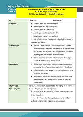 PRODUÇÃO TEXTUAL
INTERDISCIPLINAR
INDIVIDUAL – PTI
Pedagogia
Curso: Pedagogia Semestre: 6º/ 7º
Disciplinas: • Aprendizagem de Ciências Naturais
• Aprendizagem da Língua Portuguesa
• Aprendizagem da Matemática
• Aprendizagem da Geografia e História
• Pedagogia em espaços não escolares
• Estágio Curricular em Pedagogia III – Gestão Educacional e
Espaços não escolares
Competências: • Articular conhecimentos científicos e culturais, valores
éticos e estéticos inerentes aos processos de aprendizagem,
de socialização e construção do conhecimento, no âmbito
do diálogo entre diferentes visões de mundo;
• Relacionar os conhecimentos relativos à área de atuação
com as demais áreas do conhecimento.
Habilidades: • Utilizar, com propriedade, instrumentos próprios para a
construção de conhecimentos pedagógicos e científicos;
• Realizar pesquisas que proporcionem conhecimentos sobre
temáticas relevantes;
• Desenvolver um trabalho interdisciplinar, estabelecendo
diálogo entre a área educacional e as demais áreas do
conhecimento.
Objetivos da A produção textual é um procedimento metodológico de ensino e
Aprendizagem: de aprendizagem que tem por objetivos:
• Interpretar os fundamentos teóricos apresentados nos
textos indicados;
• Refletir sobre a atuação do pedagogo na proposição de
vivências em diferentes espaços de aprendizagem;
TEMOS ESSE TRABALHO A PRONTA ENTREGA
WHATSAPP (91)988309316
E-MAIL: portfoliouniversitario@gmail.com
 